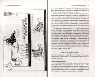 18 1 APOCALIPSIS SIN VELO

. Consideraciones preliminares

I

19

que sugi riera el d ifunto Dr. David L. Coo per prop o rcion a las guías
básicas para un a adecuada interpre taci ón de los mu ch os símbolos y de
las m uchas señales qu e se enc uentran en este libro .
2. Ub iq ue la escen a de la actividad . Al estudiar el Apoca lipsis se nos
generará una irremed iable confusión a menos q ue tengamos m uy claro en la mente si la escena en di scusió n tie ne lugar en los cielos o en la
tierra. Tam bién se debe seguir la acción con atenció n, porque algunas
veces una escena en el cielo ti ene co mo resultado un a actividad en la
tierra. Por ejemplo, los capít ulos 4 y 5 son escenas en el cielo , el capítu lo 6 es una escena en la tierra. El cuad ro anterior, además de mo strar
la cro no logía de Ap ocalipsis, mu estra la esfera de activ idad de cada suceso .
3. Con excepción de los capítulos 12 y 17, la mayor part e del Apocalipsis se desarro lla de forma cronológica. Es más fácil en tender este libro
si se espera el orden cronológico de las secuencias con la excepción de
esos dos capítulos. Esto adquiere particular importancia en los sucesos
de la tribulación . El estudiante del libro de Apocalipsis debiera mern orizar inmediatamente que los juic ios de los sellos del capítulo 6 comprende n la primera cuarta parte de la tribulación , y qu e los juicios de las
tro mpe tas de los capítulos 8 y 9 comprenden la segun da cuarta parte de
la tr ibulación . Los juicios de las copa s del capítulo 16 comprenden la última mitad, o tres años y medio de la tr ibul ación . Todo lo de m ás se debe
estudiar en el contexto del período con el cual coincide. El siguiente
cuadro mu est ra la secuenc ia cronológica de los siete años de tri bulación
q ue cub ren la mayor parte del libro.
CUATRO INTERPRETACIONES

La inte rpre tación que uno le dé al libro de Apocal ipsis, es evidente, que
determina rá su mensaje . Existen cua tro interpretaciones básicas q ue son
dignas de mencionar.
La interpretación futurista
La visión futurista, que a mi entender es la más satisfactoria, acepta el
libro de Apocalipsis como profecías q ue. en principio. aún no se han
cump lido, en pa rticu lar de! capítulo 4 en adelante. Esta fue la interpretació n de la iglesia primitiva durante su histori a más evangelística, desde
los apóstoles hasta e! siglo cuarto. Hoy en día. es la post ura más aceptada
por la mayor ía de los maestros premilenialistas de la Biblia .

 
