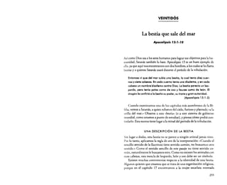 VEINTIDÓS

La bestia que sale del mar
Apocalipsis r3: r·ro

Así como Dios usa a los seres humanos para lograr sus objetivos para la humanidad, Satanás también lo hace. Apocalipsis 13 es un buen ejemplo de
ello, ya que aquí nos encontramos con dos hombres. a los cuales se les llama
bestias y a quienes Satanás usará durante el período de la tribulación.
Entonces vi que del mar subía una bestia, la cual tenía diez cuernos y siete cabezas. En cada cuerno tenía una diadema, y en cada
cabeza un nombre blasfemo contra Dios. La bestia parecía un leopardo, pero tenía patas como de oso y fauces como de león. El
dragón le confirió a la besfia su poder, su trono y gran autoridad.
(Apocalipsis 13: 1-2)
Cuando examinamos uno de los capítulos más asombrosos de la Biblia, vemos a Satanás, a quien echaron del cielo, furioso y plantado "a la
orilla del mar.» Observa a esta "bestia» (o a este sistema de gobierno
mundial, como estamos a punto de estudiar), y piensa cómo podrá controlarlo. Esta escena tiene lugar a la mitad del período de la tribulación.

UNA DESCRIPCIÓN DE LA BESTIA
Sin Jugar a dudas, esta bestia no se parece a ningún animal jamás visto.
Por lo tanto, aplicamos la regla de oro de la interpretación: "Cuando el
sencillo sentido de la Escritura tiene sentido común. no buscarnos otro
sentido.» Como el sentido sencillo de este pasaje no tiene sentido común, naturalmente le buscamos otro. Como no existen los animales con
siete cabezas, esta mezcla de leopardo, león y oso debe ser un símbolo.
Existen muchas controversias respecto a la identidad de esta bestia.
Algunos quieren que creamos que se trata de una organización religiosa,
porque en el capítulo 17 encontramos a la mujer escarlata montada
255

 