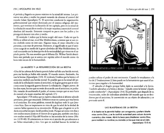 258

I APOCALIPSIS

SIN VELO

e! período y llegará a su punto máximo en la mitad del mismo. Los primeros tres años y medio los pasará tratando de obtener e! control del
mundo (véase Apocalipsis 7). El anticristo conducirá la organización
gubernamental que estará dominada por el sistema religioso del momento, que veremos en la discusión de ese capítulo, pero en la mitad de
la tribulación sacará de en medio a la mujer escarlata y asumirá el control
absoluto del mundo. Entonces romperá su pacto con los judíos y los
perseguirá durante tres años y medio.
El versículo 1 indica que la bestia surgió «del mar". Cada vez que la
Biblia se refiere al mar, es al Mar Mediterráneo, a menos que se use como símbolo como en este caso. Algunas veces, el «mar» describe a las
personas, a un mar de personas. Entonces, el significado es que el anticristo surge de en medio de la gente alrededor del Mar Mediterráneo, lo
cual concuerda con la descripción de la nacionalidad que vimos en el capítulo previo. No nos asombra que el difunto Dr. Wilbur Smith describiera este período que se acerca con rapidez sobre el mundo como «la
hora más oscura de la humanidad »,

La bestia que sale del mar

I 259

Juiciotk
sellos:

/OJ

o

~

AporaJipJU 6 Juiciotk las

=i~:
8-9

~~:;,a

LA MUERTE Y LA RESURRECCiÓN DE LA BESTIA

«Una de las cabezas de la bestia parecía haber sufrido una herida mortal,
pero esa herida ya había sido sanada. El mundo entero, fascinado, iba
tras la bestia» (Apocalipsis 13:3). El versículo 3 indica que la bestia o e!
anticristo recibirá una herida mortal. Es posible que en la mitad de! período de la tribulación maten al anticristo, en la gran guerra que se menciona como la segunda guerra durante la tribulación. (Según parece. de
los diez reyes, los tres que no están de acuerdo con el anticristo, es probable, tratarán de arrebatarle e! poder, al mismo tiempo que se saca fuera
de control a la mujer escarlata de! capítulo 17.)
Apocalipsis 17:8 indica que su espíritu descenderá al abismo adonde
pertenece, pero que resucitará. Debemos tener en cuenta que esta bestia
es e! anticristo. En otras palabras, tratará de duplicar todo lo que Jesucristo hizo. Esto es importante en vista de que la señal de la deidad de
nuestro Señor aparece en su resurrección. Él dijo que a la gente no se le
daría otra señal excepto «ladel profeta Jonás. Porque así como tres días y
tres noches estuvo Jonás en el vientre de un gran pez, también tres días y
tres noches estará e! Hijo del Hombre en las entrañas de la tierra" (Mateo 12:39-40). El cristianismo es único en el sentido de que adoramos a
un Señor resucitado y vivo. Los que en realidad buscan la verdad no

pueden refutar e! poder de este testimonio. Cuando lo estudiamos a la
luz de 2 Tesalonicenses 2, bien puede ser la herramienta que usará el anticristo para engañar a la humanidad.
"y adoraba al dragón porque había dado su autoridad a la bestia.
También adoraban a la bestia y decían: "¿Quién como la bestia? ¿Quién
puede cornbarirlai?» (Apocalipsis 13:4.) Es probable, que después de su
resurrección, miles de individuos alrededor del mundo que no se decidieron por el anticristo, lo convertirán en un objeto de adoración y se
postrarán ame él.
LAS BLASFEMIAS DE LA BESTIA

A la bestia se le permitió hablar con arrogancia y proferir blasfemias contra Dios, y se le confirió autoridad para actuar durante
cuarenta y dos meses. Abrió la boca para blasfemar contra Dios,
para maldecir su nombre y su morada y a los que viven en el cielo.
(Apocalipsis 13:5-6)

 
