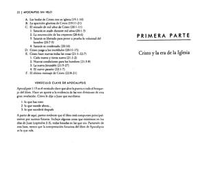 22

I APOCALIPSIS

SIN VELO

A. Las bodas de Cristo con su iglesia 09:1-10)
B. La aparición gloriosa de Cristo (19: 11-21)

C. El reinado de mil años de Cristo (20: 1-11)
1. Satanás es atado durante mil años (20: 1-3)
2. La resurrección de los creyentes (20:4-6)
3. Satanás es liberado para poner a prueba la voluntad del
hombre (20:7-9)
4. Satanás es condenado (20: 10)
D. Cristo juzga a los incrédulos (20: 11-15)
E. Cristo hace nuevas todas las cosas (21: 1-22:7)
1. Cielo nuevo y tierra nueva (21: 1-2)
2. Nuevas condiciones para los hombres (21:3-8)
3. La nueva Jerusalén (21:9-27)
4. El nuevo paraíso (22:1-7)
F. El último mensaje de Cristo (22:8-21)
VERSíCULO CLAVE DE APOCALIPSIS

Apocalipsis 1:19 es el versículo clave que abre la puerta a todo el bosquejo del libro. Hace un aporte a la evidencia de las tres divisiones de esta
gran revelación. Cristo le dijo a juan que escribiera:
1. lo que has visto
2. lo que sucede ahora ...
3. lo que sucederá después
A partir de aquí, parece evidente que el libro está compuesto principalmente por sucesos futuros. Incluye algunas cosas que existieron en los
días de Juan (capítulos 2-3), todas basadas en las que vio. Partiendo de
esta base, vemos que la interpretación futurisra del libro de Apocalipsis
es la que vale.

PRIMERA PARTE
Cristo y la era de

la Iglesia

 