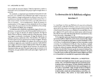 310

I APOCALIPSIS

SIN VELO

aun en medio de semejante desastre. Todas las esperanzas y sueños se
terminarán con la consumación final porque la gente escogió adorar al
anticristo.
En conclusión, es importante que entendamos el propósito de todo
este juicio. Los ciudadanos de la tribulación que tengan la marca de la
bestia y adoren su imagen quebrantarán los primeros cuatro de los diez
mandamientos. Jesús dijo que debíamos amar al Señor nuestro Dios con
todo nuestro corazón, con toda nuestra alma, y con toda nuestra mente;
«Este es el primero ... de los mandamientos». Éxodo 20 enumera los
mandamientos: (1) No tengas otros dioses además de mí; (2) no te hagas
ningún ídolo; (3) no pronuncies el nombre del SEÑOR tu Dios a la ligera; (4) acuérdate del sábado, para consagrarlo.
Los habitantes de la tribulación no guardarán ninguno de estos mano
damientos, Los juicios de Dios sobre la humanidad vendrán en principio porque, en lugar de adorarle a él, adoran al anticristo. En lugar de
adorar a Dios en espíritu y verdad a través de su Hijo Jesucristo, crearán
una imagen y se postrarán y la adorarán. En lugar de adorarlo con sus
palabras y sus bocas, maldecirán a Dios. Dios ha dicho: «No tendré por
inocente a quien se atreva a pronunciar mi nombre a la ligera», El hecho
de que no se acuerden del sábado o de cualquier día confirma aun más la
naturaleza no regenerada, atea e impía de sus corazones. Cada individuo
que se niega a reconocer el juicio venidero de Dios sobre los no regenerados debiera estudiar este capítulo de las Escrituras. No solo describe
claramente el plan que tiene Dios para la gente que se encuentre en la
tribulación, sino que también revela su plan para juzgar a la gente por la
eternidad.

VEINTISIETE

La destrucción de la Babilonia religiosa
Apocalipsis J 7

Los arqueólogos nos dicen que Babilonia es la cuna de la civilización.
Estaba situada a orillas del río Éufrares, y entre sus ruinas se encontraron
algunos de los documentos más antiguos de generaciones pasadas. Esta
Ciudad la fundó Nirnrod que era un rebelde en contra del Señor, dio origen a algunos de los peores males que jamás cayeron sobre la humanidad. Dos de estos males serán destruidos durante el período de la tribulación, de acuerdo a Apocalipsis 17-18.
. En .laantigüedad, parece que Satanás hizo de Babilonia la capital de sus
op.eraclones maléficas..Desde este cuartel central comenzó la falsa religión,
el intento de la humanidad por gobernarse a sí misma desafiando la voluntad de Dios, y el establecimiento de lugares con fines comerciales y sociales
contrarios a los mandamientos de Dios de: «Sean fructíferos y multiplíquense; llenen la tierra» (Génesis 1:28). Estos grandes males, que dañaron
las almas de millones de personas ofreciendo soluciones mentirosas a los
problemas naturales del ser humano que de otra manera lo hubieran llevado a Dios, será destruida por completo al final de la tribulación. El capítulo
17 describe el juicio venidero de Dios sobre elsistema religioso que esclavizó a la humanidad en la oscuridad de la superstición durante siglos.

NOMBRE MISTERIOSO: BABILONIA, LA PROSTITUTA

«Uno de los siete ángeles que tenían los siete copos se me acercó y
me dijo: .Nen, y te mostraré el castigo de la gran prostituta que está sentada sobre muchas aguas. Con ello cometieron adulterio los
reyes de la tierra, y los habitantes de lo tierra se embriagaron con
el vino de su inmoralidad", Luego, el ángel me llevó en el Espíritu
a un desierto. Allívi a una mujer montada en una bestia escarlata.
Lo bestia estaba cubierta de nombres blasfemos contra Dios, y tenía siete cabezas y diez cuernos. La mujer estaba vestida de
311

 