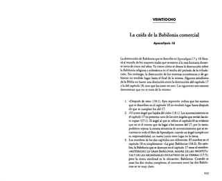 VEINTIOCHO

La caída de la Babilonia comercial
Apocalipsis J8

La destrucción de Babilonia que se describe en Apocalipsis 17 y 18 librará al mundo de los mayores males que acosaron a la raza humana durante cerca de cinco mil años. Ya vimos cómo se desata la destrucción sobre
la Babilonia religiosa o eclesiástica en el medio del período de la tribulación. Sin embargo, la destrucción de los sistemas económicos y de gobierno no tendrán lugar hasta el final de la misma. Algunos estudiosos
de la Biblia no hacen una distinción entre la destrucción del capítulo 17
y la del capítulo 18. sino que los unen en uno. Las siguientes seis razones
demuestran que no se trata de lo mismo:

1.

« Después de esto» (18: 1). Esta expresión indica que los sucesos
que se describen en el capítulo 18 no tendrán lugar hasta después
de que se cumplan los del 17.
2. «Via otro ángel que bajaba del cielo» (18:1). Losacontecimientos en
el capítulo 1710s presenta «uno de los siete ángelesque tenían lassiete copas» 07:1). El ángel al que se refiere el capítulo18 es evidente
que no es el mismo que da lugar a los sucesos del 17, por lo tanto,
podemos esperar la misma secuencia de acontecimientos que se encuentra en todo el libro de Apocalipsis:cuando un ángel cumple con
su responsabilidad. un nuevo juicio tiene lugar en la tierra.
3. Los nombres de los dos capítulos son diferentes. El nombre en el
capítulo 18 es simplemente: c,La gran Babilonia» O8:2). En cambio, la Babilonia que se destruye en el capítulo 17 tiene el nombre:

«MISTERIOSO LA GRAN BABILONIA. MADRE DE LAS PROSTITU·
TAS y DE LAS ABOMINABLES IDOLATRíAS DE LA TIERRA» (17:5);

pero la única similitud es la ubicación: Babilonia. Cuando se
usan los dos títulos completos. el contraste entre las dos Babilonias se ve muy claro.
333

 
