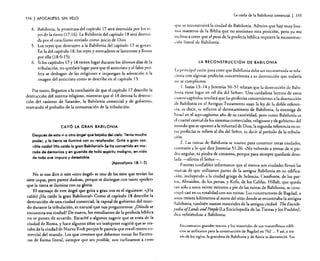 334

I APOCALIPSIS

La caída de la Babilonia comercial

I

3.iS

SIN VELO

4. Babilonia, la prostituta del capítulo 17 será destruida por los r~'­
yes de la tierra (I 7: 16). La Babilonia del capítulo 18 será desrruida por el cataclismo enviado como juicio de Dios.
5. Los reyes que destruyen a la Babilonia del capítulo 17 se gozan.
En la del capítulo 18, los reyes y mercaderes se lamentan y lloran
por ella (18:9-15).
6. Si los capítulos 17 y 18 tienen lugar durante los últimos días de la
tribulación, no quedará lugar para que el anticristo y el falso profeta se deshagan de las religiones e impongan la adoración a la
imagen del anticristo como se describe en el capítulo 13.
Por tanto, llegamos a la conclusión de que el capítulo 17 describe la
destrucción del sistema religioso, mientras que el 18 denota la destrucción del «asiento de Satanás», la Babilonia comercial y de gobierno,
marcando el preludio de la consumación de la tribulación.

CAYÓ LA GRAN BABILONIA

Después de esto vi a otro ángel que bajaba del cielo. Tenia mucho
poder, y la tierra se iluminó con su resplandor. Gritó a gran voz:
«IHa caídol ¡Ha caído la gran Babilonial» Se ha convertido en morada de demonios y en guarida de todo espíritu maligno, en nido
de toda ave impura y detestable.
(Apocalipsis 18: 1-2)

No se nos dice si este «otro ángel) es uno de los siete que tenían las
siete copas, pero parece dudoso, porque se distingue con tanto «poder»
que la tierra se ilumina con su glori~.
. .
El mensaje de este ángel que grua a gran voz es el sIguIente:. «jHa
caído! 'Ha caído la gran Babiloniab Como el capítulo 18 describe la
destrucción de una ciudad comercial, la capital de gobierno del mundo durante la tribulación, es natural que nos preguntemos: ¿Dónde se
encuentra esa.ciudad? De nuevo, los estudiantes de la profecía bíblica.
no se ponen de acuerdo. Escuché a algunos sugerir que se trata de la
ciudad de Roma, y hace algunos años un intérprete sugirió que se trataba de la ciudad de Nueva York porque le parecía que era el centro comercial del mundo. Los que creemos que debemos tomar las Escrituras de forma literal, siempre que sea posible, nos inclinamos a creer

que: se reconstruirá la ciudad de Babilonia. Admito que hay muy buenos maestros de la Biblia que no sostienen esta posición, pero yo me
indino a creer que el peso de la profecía bíblica requiere la reconstrucción literal de Babilonia.

LA RECONSTRUCCiÓN DE BABILONIA

La principal razón para creer que Babilonia debe ser reconstruida se relaciona con algunas profecías concernientes a su destrucción que todavía
no se cumplieron.
1. Isaías 13-14 y Jeremías 50-51 relatan que la destrucción de Babilonia tiene lugar en «el día del Señor». Una cuidadosa lectura de estos
cuatro capítulos revelará que las profecías concernientes a la destrucción
de Babilonia en el Anriguo Testamento usan la ley de la doble referencia; es decir, se refieren al derrocamiento de Babilonia, la enemiga de
Israel en el septuagésimo año de su cautividad, pero como Babilonia es
el cuartel central de los sistemas comerciales, religiosos y de gobierno del
"llIundo que se oponen a la voluntad de Dios, la segunda referencia en estas profecías se refiere al día del Señor, es decir al período de la tribulación.
2. Las ruinas de Babilonia se usaron para construir otras ciudades,
contrario a lo que dice Jeremías 51 :26: « No volverán a tomar de ti piedra angular, ni piedra de cimiento, porque para siempre quedarás desolada -afirma el Señor-o
Fuentes confiables informaron que al menos seis ciudades llevan las
marcas de que utilizaron partes de la antigua Babilonia en su edificación, incluyendo a la ciudad griega de Seleucia, Ctesifonre, de los partos, Almaiden, de los persas, y Kufa, de los Califas. Hillah, que queda
tan solo a unos veinte minutos a pie de las ruinas de Babilonia, se construyó casi en su totalidad con sus ruinas. Los constructores de Bagdad, a
llllOS treinta kilómetros al norte del sitio donde se encontraba la antigua
Babilonia, también usaron materiales de la antigua ciudad. TbeEnciclopediaofLands and People [La Enciclopedia de las Tierras y los Pueblos].
dice refiriéndose a Babilonia:
Encontraron grandes tesoros y los materiales de sus maravillosos edificios se utilizaron para la construcción de Bagdad en 762 ... Y así, a través de los siglos, la grandeza de Babilonia y de Asiria se desvaneció. Sus

 