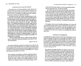 376

I APOCALIPSIS

SiN VELO

La batalla del gran día del Dios Todopoderoso
LA BATALLA DEL VALLE DE JOSAFAT
En aquellos dios, en el tiempo señalado, cuando restaure yo la
suerte de Judó y de Jerusalén, reuniré a todas las naciones y las
haré bajar al valle de Josafat. Allí entraré en juicio contra los pueblos en cuanto a mi propiedad, mi pueblo Israel, pues lo dispersaron entre los naciones y se repartieron mi tierra ...
Proclamen esto entre las nociones: ¡Prepárense paro lo batalIallMovilicen o los soldodosllAlístense para el combate todos los
hombres de guerrol Forjen espadas con los azadones y hagan lanzas con las hoces. Que diga el cobarde: ISoy un valientel Dense
prisa, naciones vecinos, reúnanse en ese lugar. «IHoz bojar,
SEÑOR, o tus volientesl Movilicense los naciones; subon hasta el
valle de Josofot, que 0111 me sentaré poro juzgar o los pueblos vecinos. Mano o lo hoz, que lo mies está maduro. Vengan o pisar los
uvas, que está lleno el lagar. Sus cubes se desbordan: Itan grande
es su moldodl» IMultitud tras multitlld en el valle de lo Decisi6nl
ICercano está el dio del SEÑOR en el valle de la Decisi6nl Se eseurecerón el sol y la luna; dejarán de brillar las estrellas. Rugiró el
SEÑOR desde Si6n, tronará su voz desde Jerusalén, y la tierra y el
cielo temblarán. Pero el SEÑOR seró un refugio para su pueblo, una
fortaleza para los israelitas.
«Entonces ustedes sabrán que yo, el SEÑOR su Dios, habito en
Si6n, mi monte santo. Santo seró Jerusalén y nunca mós la invadi·
rón los extranjeros.»
(JoeI3:1-2,9-17)

En esta gran batalla hay «¡multitud tras multitud en el valle de la Decisión! ¡Cercano está el día del Señor en el valle de la Decisión'» Estos
son más ejércitos de las naciones que entrarán en la guerra escuchando a
los espíritus mentirosos que se describen en Apocalipsis 16: 13. Esta batalla también se describe en el 14:14-20.
Miré, y apareció uno nube blanco, sobre la cual estaba sentado 01·
guien ..semejante 01 Hijo del hombre». En la cabezo tenia uno corono de oro, y en lo mano, una hoz afilada. Entonces soli6 del
templo otro ángel y le gritó 01 que estaba sentado en la nube:
«Mete lo hoz y recoge la cosecho; yo es tiempo de segar, pues lo

I 377

cosecho de la tierra está mcduro». Así que el que estaba sentado
sobre la nube pas6 lo hoz, y lo tierra fue segado.
Del templo que está en el cielo sali6 otro ángel, que también
llevaba una hoz afilada. Del altar sali6 otro ángel, que tenía autoridad sobre el fuego, y le gritó 01 que llevaba la hoz afilada: «Mete
tu hoz y corta los raCimos del viñedo de la tierra, porque sus uvas
ya están madures». El ángel pas61a hoz sobre la tierra, recogió las
uvas y las echó en el gran lagar de lo ira de Dios. Las uvas fueron
exprimidas fuera de la ciudad, y del lagar sali6 sangre, la cuallleg6 hasta los frenos de los caballos en una extensión de trescientos
kil6metros.

Estos pasajes muestran que la batalla tendrá lugar en el tiempo del
juicio de Di~s, porque m~terá su hoz y levantará una cosecha de juicio
s?bre las naciones de la tierra debido a cómo han perseguido a Israel.
Como resultado de este conflicto con Cristo «del lagar salió sangre, la
cual llegó hasta los frenos de los caballos en una extensión de trescientos
kilómetros».
.

LA BATALLA DE JERUSALÉN

La batalla final en la guerra del gran día del Dios Todopoderoso será la
bat~la de Jerusalén. El anticristo y lo que quede de sus ejércitos, o más
preciso, su guardia avanzada, atacarán Jerusalén. Este último conflicto
entre Satanás y Cristo hasta que termine el milenio encontrará a Satanás
haciendo un otro esfuerzo maléfico por destruir a la simiente prometida.
Satanás le ord:nará a sus ejércitos que destruyan toda la ciudad de Jerusalén, pero Cristo vendrá para librarla en el último momento, como se
ve claro en Zacarlas 12: 1-9.
Esta profecia es la palabro del SEÑOR con respecto a Israel. Afirmo
el SEÑOR, que extendió los cielos, que ech6 los cimientos de la tierra, y que puso en el hombre aliento de vida: ..Convertiré a Jerusalén en una copa que embriagará a todos los pueblos vecinos. Judá
será sitiada, lo mismo que Jerusalén, y todos las naciones de la
tierra se juntarón contra ella. En aquel dio convertiré a Jerusalén
en una roca inconmovible para todos los pueblos. Los que intenten moverla quedarán despedazados. En aquel día espantaré a
todos los caballos y enloqueceré a sus jinetes -afirma el SEÑOR- .

 