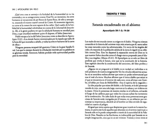 380  APOCALIPSIS SIN VELO

¡Qué otra cosa se asemeja a la futilidad de la humanidad en su ira
contenida y en su antagonismo contra Dios! En un momento, los seres
humanos se encuentran de pie llenos de fuerza física, de odio yamargura, atacando el mismo cuartel central de Cristo. Al momento siguiente,
su carne se la comen las aves rapaces de los cielos. Qué cuadro de la futilidad de la humanidad volviéndose en contra de la voluntad de Jesucristo. Ah, si la gente pudiera ver que la sabiduría humana es necedad para
Dios, y que triunfará mediante quien él dispuso, el Señor Jesucristo.
Nadie escapa a la ira del Señor Jesucristo como se describe en Apocalipsis 19:21: «Los demás fueron exterminados por la espada que salía de
la boca del que montaba a caballo, y todas las aves se hartaron de la carne
de ellos.»
Ninguna persona escapará del guerrero Cristo en la gran batalla flnaL Los que lo resistan durante la tribulación morirán por su palabra en
su gloriosa venida. Entonces, habrán perdido toda oportunidad posible
para la eternidad.

TREINTA Y TRES

Satanás encadenado en el abismo
Apocalipsis 20: J-3; J9:20

Los males de este mundo tienen su origen en el diablo. Ninguna criatura
conocida en la historia del universo trajo más miseria que él, tanto sobre
las cosas naturales como las sobrenaturales. Un tercio de los ángeles del
cielo y la mayoría de la población adulta de la tierra lo siguió en su rebelión contra Dios. Esto les deparará la separación eterna de Dios en lo
que nuestro Señor describe como el «fuego eterno preparado para el diablo y sus ángeles» (Mateo 25:41). El Apocalipsis no es solo un libro de
profecía que revela el futuro, sino que es la conclusión de la historia.
Este capítulo describe la condenación del anticristo, del falso profeta y
de Satanás.
¿Alguna vez se preguntó si el diablo es en verdad un individuo o es
solo producto de nuestra imaginación? En los círculos educativos actuales no se considera realista afirmar que existe un poder sobrenatural que
trae el mal a la tierra. Muchos afirman que el (mico diablo que existe es
el que se encuentra en el interior de cada uno; otros afirman con Goethe, al hablar por boca de Mefistófeles: «Soy el espíritu de la negacién.»
La idea popular que existe del diablo, o de Satanás, es la del personaje
vestido de rojo, con una cola larga, cuernos en la cabeza y un tridente en
la mano. Otros lo presentan de manera similar en el infierno, avivando
el fuego de las calderas para que todos los inicuos sufran los tormentos
de la condenación. No cabe duda de que todas estas presentaciones graciosas de Satanás están instigadas por él mismo, en un esfuerzo por minimizar su importancia, dándole así al hombre un falso sentido de seguridad en cuanto al peligro.
Al igual que otros sujetos que despiertan gran interés en la mente humana, en particular la de aquellos que ahondan en el terreno espiritual, a
Satanás solo se le puede comprender a través de la autoridad de la Palabra de Dios. Basados en las Escrituras, es indiscutible que Satanás no es
simple imaginación, sino que es un ser viviente. Treinta y cinco veces se
381

 