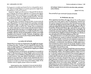 384

I APOCALIPSIS

SIN VELO

Por lo general se considera que Satanás fue el ser más grandioso que se
creó. Hasta el arcángel Miguel no se animó a pronunciar ningún juicio
de maldición en contra de él (judas 9).
Satanás fue «elegido querubín protector» (Ezequiel 28: 14). Esto implica el liderazgo de las huestes angelicales en la presencia de la gloria
shekiná de Dios. Parece que Satanás no era un simple ángel. sino el líder
de los querubines. porque fue «elegido querubín protector.•. Así como
los querubines están delante de la presencia de Dios hoy en día, así también. una vez, Satanás estuvo a cargo de ellos.
En aquellos días, la morada de Satanás era Edén «el santo monte de
Dios •• (Ezequiel 28: 13-14), donde este jefe de los querubines «caminaba
sobre piedras de fuego». Sin lugar a dudas. este monte de Dios es el cielo
al cual Jesús se refiere, la sede de Dios. Aunque Dios es omnipresente
(v.g., está en todas partes al mismo tiempo). de todas maneras mantiene
una sede adonde existe Jesucristo en la actualidad, sencado a su diesera,
Por lo tanto. Satanás se creó perfecto: «un modelo de perfección» e «irreprochable» (12b,1 5a). No fue sino hasta pasado un tiempo, que se halló
iniquidad en él; el versículo 16 añade: ~~Y pecaste». Al igual que a todas
las criaturas de Dios a las que se les dio el tesoro del libre albedrío, Satanás pecó porque quiso hacerlo.
LA CAlDA DE SATANÁS

Ezequiel 28: 16 nos enseña que Satanás pecó y fue juzgado por ese pecado, porque Dios dijo: ~N pecaste. Por eso te expulsé del monte de Dios,
como a un objeto profano. A ti. querubín protector, te borré de entre las
piedras de fuego,» El versículo 17 indica que fue el orgullo por su belleza
y sabiduría lo que lo llevó a pecar.
Se puede encontrar una descripción más detallada de este pecado en
Isaías 14. Allí encontramos otro oráculo dirigido contra un rey terrenal,
en esta ocasión, el rey de Babilonia. Después de referirse al rey que vivía
en aquel momento, Isaías sigue adelante describiendo a una persona y
experiencias que trascienden a cualquier mortal, refiriéndose de nuevo a
Satanás que estaba dentro del rey. En el versículo 12 encontramos que a
Satanás en una época se le llamó «lucero de la mañana» (Isaías 14: 12).
También vemos su orgullo. porque se dijo en su corazón:
Subiré hasta los cielos. ILevantaré mi trono por encima de las
estrellas de Dios! Gobernaré desde el extremo norte, en el monte

Satanásencadenado en el abismo

I 385

de los dioses. Subiré a la cresta de las más altas nubes, seré semejante al Altlsimo.
(Isaías 14: 13-14)

Esta actitud fue la que constituyó el pecado de Satanás.

EL PROBLEMA DEL MAL

Ahora regresemos al problema del origen del mal. Por ser Dios santo y
no poder crear el mal, ¿quién lo creó? Si le adjudicamos a Satanás el poder creativo. lo ponemos a la altura de Un dios. En las Escrituras no existe indicación que diga que Satanás pueda crear algo (v.g.. crear algo de la
nada); pero al igual que las otras criaturas de Dios equipadas con una voluntad libre, Satanás puede fabricar algo a partir de las cosas que Dios
creó. Es obvio que Satanás tomó las fuerzas que Dios creó perfectas, las
combinó de una manera imperfecta y «fabricó el mal». Lafuerza del mal
en el mundo de hoy, dirigida por la persona de Satanás y sus cohortes, es
una mala aplicación de las fuerzas perfectas que Dios creó.
Esto puede ilustrarse en el mundo de la química, compuesto de más
de cien elementos que, cuando se combinan mal pueden convertirse en
un desastre. Por ejemplo. la sal de mesa está compuesta en parte por sodio, uno de los elementos necesarios para la vida. pero cambiando la
combinación e introduciendo otros elementos. el sodio puede convertirse en la base de un veneno morral. En este sentido, Satanás no creó el
mal. así como el químico no creó el veneno. Solo fabrica elveneno a partir de aquellas cosas que Dios ya creó.
El mal tiene su raíz en la voluntad. El pecado básico que se encuentra en
la fuerza del mal es el egoísmo o el orgullo, ambos provenientes de la misma
raíz. Satanás dijo: «Subiré»; «Serésemejante al altísimo» (Isaías 14:14). Yo,
yo. Su voluntad en oposición a la voluntad de Dios constituyó el gran peCldo, iY todavía sigue siendo así! Quienes se oponen a la voluntad de Dios cometerán males y traerán sobre sí el juicio de Dios. Lossereshumanos no solo se ponen en contra de la voluntad de Dios al pecar, sino también al rechazar a Jesucristo. La Palabra de Dios nos dice que: «Así también, el Padre
de ustedes que está en el cielo no quiere que se pierda ninguno de estos pequeños» (Mateo 18:14). De la misma manera: c~EI Señor ... no quiere que
nadie perezcasino que todos se arrepientan» (2 Pedro 3:9). ¿Usted se parece a
Satanás. rebelándose contra la voluntad de Dios o sesometió a esta voluntad?
á pecó por su propia voluntad en contra de la luz que poseía. ¿Y usted?

 