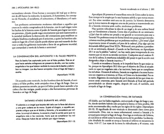 388

I APOCALIPSIS

SIN VELO

Satanás encadenado en el abismo

racionalismo alemán. Otras fuerzas y conceptos del mal que se derivaron de allí fueron la evolución, la siquiatría, el iluminismo, los conceptos de Nierzche, el socialismo, el comunismo, el liberalismo y el nazismo.
Los profesores universitarios modernos ridiculizan a aquellos que
creen en la «visión conspiradora de la historia», con lo cual niegan tanto
los hechos de la historia como el poder de Satanás para lograr sus intentos perversos. ¿Quién puede negar sinceramente que está trastornando a
la sociedad mediante la destrucción del cristianismo para establecer su
religión blasfema encabezada por el anticristo, a quien los hombres adorarán en lugar de a Dios? ¿Quién puede objetar que está tratando de destruir a todos los gobiernos nacionales a favor de un gobierno mundial,
que comandará a través de la bestia o anticristo?

LA CONDENACiÓN Del ANTICRISTO Y El FALSO PROFETA
Pero la bestia fue capturada junto con el falso profeta. Éste es el
que hacia señales milagrosas en presencia de ella, con las cuales
engañaba a los que habían recibido la marca de la bestia yadora.
ban su imagen. Los dos fueron arrojados vivos al lago de fuego y
azufre.
(Apocalipsis 19:20)

De acuerdo a este versículo. los dos hombres clave de Satanás, el anticristo y el falso profeta, serán arrojados vivos aliaga de fuego. Esto no
debiera parecernos extraño, ya que si el Señor puede hacer ascender a los
cielos a los dos testigos, puede arrojar a dos herramientas perversas de
Satanás a un lago de fuego.

I 389

Apocalipsis 20 presenta el maravilloso reino de Cristo sobre la tierra.
Este tiempo es la utopía que la raza humana anhela y que nunca encontró. Ese reino venidero será una era de justicia. La historia demuestra
que la única manera de asegurar una era de justicia es manteniendo atado a Satanás; mientras ande suelto, tendremos problemas.
Hay quienes ridiculizan la idea de un ángel y de una cadena literal
que ate literalmente a Satanás. Como dijo el profesor de un seminario:
c<¿Qué clase de cadena tan pesada y tan grande se necesitaría para atar a
S.atanás? No podemos tomar de forma literal este pasaje porque inrroducirfamos muchos problemas que no podemos resolver.» .De veras? 'Qué
.
..
1
«
lmpor:ancla .t1e~en e ta~año yel peso de la cadena? ¿Hay algo que sea
demasiado difícil para DiOS? El Dr. Walvoord, otro profesor y presidente de un seminario, destacó: «Cuando en las Escrituras, en Apocalipsis
20:1 se usa la palabra "cadena", no hay razón para interpretarla de otra
~anera que no sea en su sentido corriente. Cualquiera sea el carácter fíSICO de la cadena, la enseñanza indudable del pasaje es que la acción está
designada a dejar a Satanás inactivo,» 42
. Cuando se encadene a Satanás, se le impedirá hacer lo que mejor sabe, porque en Apocalipsis 20:3 dice que el objetivo de Dios al encadenarlo .es «que no engañara más a las naciones, hasta que se cumplieran
los mil años». Durante el milenio, Satanás no engañará a los seres humanos con respecto a sí mismos, ni Dios, ni Cristo ni a la eternidad. Por esta razón, llegamos a la conclusión de que la mayoría de los que vivan entonces serán creyentes; pero Satanás será liberado al final del período
permitiéndole un último engaño, después del cual, él también, será
arrojado al lago de fuego.

LA CONDENACiÓN FINAL DE SATANÁS
SATANÁS ATADO DURANTE MIL AÑOS
Vi ademós a un óngel que bajaba del cielo con la llave del abismo
y una gran cadena en la mano. Sujet6 al dragón, a aquella serpiente antigua que es el diablo y Satanás, y lo encaden6 por mil
años. Lo crrojé al abismo, lo encerr6 y tap61a solida para que no
engañara más o las naciones, hasta que se cumplieron 105 mil
años. Después habrá de ser soltado por algún tiempo.
(Apocalipsis 20: 1·3)

«El diablo, que l~s había engañado, será arrojado alIaga de fuego y azufre, donde también habrán sido arrojados la bestia y el falso profeta. Allí
serán atorm~nt~dos día y noche por los siglos de los siglos» (Apocalipsis
20:10). El significado de este versículo es demasiado claro como para
cues.tionarlo. ~ios, con su mano sobrenatural, tomará a Satanás y lo
arrojará para sIempre al lago de fuego. Este lago es sinónimo de Gehena,
~ cual Jesús se refirió como la morada eterna de los perdidos. La descripción detallada de cuando se arroja a Satanás al infierno se encuentra en
Isaías 14:9-17. Los reyes de la tierra lo ridiculizarán y él mismo, más

 
