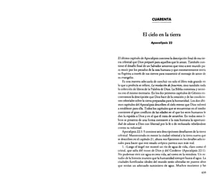 CUARENTA

El cielo en la tierra
Apocalipsis 22

El último capítulo de Apocalipsis contiene la descripción final de esa tierra celestial que Dios preparó para aquellos que lo aman. También contiene el desafío final de un Salvador amoroso que vino a este mundo para morir por los pecados de la raza humana y que constantemente envía
su Espíritu a través de sus siervos para transmitir el mensaje de amor de
su evangelio.
Es una manera adecuada de concluir no solo el libro más grande en
lo'que a profecía se refiere, La revelaciá« de[esucristo, sino también toda
la colección de libros de la Palabra de Dios. La Biblia comienza y termina con el mismo escenario. En los dos primeros capítulos de Génesis encontramos la descripción que Dios hace de la creación y de las condiciones celestiales sobre la tierra preparadas para la humanidad. Los dos últimos capítulos del Apocalipsis describen el cielo eterno que Dios volverá
a establecer para ella. Todos los capítulos que se encuentran en el medio
contienen el gran conflicto de las edades en el que los seres humanos le
dan la espalda a Dios y en el que él trata de atraerlos. En todos estos libros se presenta de una forma constante a la raza humana la oportunidad de adorar a Dios con libertad por la fe o de rechazarlo rebelándose
contra su voluntad.
Apocalipsis 22: 1-5 contiene seis descripciones desafiantes de la tierra
celestial. Manteniendo en mente la ciudad celestial y la tierra nueva que
se describen en el capítulo 21, ahora nos fijaremos en los detalles adicionales para hacer que este estado utópico parezca aun más real.
l. «Luego el ángel me mostró un río de agua de vida, claro como el
cristal, que salía del trono de Dios y del Cordero» (Apocalipsis 22: 1).
No podemos vivir sin agua en esta vida, así como en la venidera. Un estudio de la historia muestra que la humanidad siempre busca el agua. La
ciudades fortificadas ideales del mundo están ubicadas en puntos altos
que tenían un adecuado suministro de agua. Muchos murieron y las
439

 