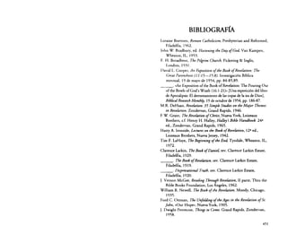 BIBLIOGRAFÍA
Loraine Boettner, Roman Catholicism, Presbyterian and Reformed,
Filadelfia, 1%2.
[ohn W. Bradbury, ed. Hasteniny tbe Day ofGod, Van Kampen,
Wheaton, IL, 1953.
E. H. Broadbent, Tbe Pilgrim Cburch, Pickering & Inglis,
Londres, 1931.
David L. Cooper, An Exposition ofthe Book ofReoelasion: Tbe
Great Parenthesis (J 1:15-15:8). Investigación Bíblica
mensual, 19 de mayo de 1954, pp. 84-85,89.
«An Exposition of the Book of Revelarion: The Pouring Out
of the Bowls ofGod's Wrath (16: 1-21)>> [Una exposición del libro
de Apocalipsis: El derramamiento de las copas de la ira de Dios],
Biblical Researcb Monthly, 19 de octubre de 1954, pp. 186-87.
M.R. DeHaan, Reuelation: 35 Simple Studies on sheMajor Tbemes
in Reuelation, Zondervan, Grand Rapids, 1946.
F.W. Grant, Tbe Reuelation ofChrist, Nueva York, Loizeaux
Brothers, s.f. Henry H. Halley, Halley's Bible Handbook. 24a
ed., Zondervan, Grand Rapids, ] 965.
Harry A. Ironside, Lectures on the BookofRevelation, l2 a ed.,
Loizeaux Brothers, Nueva Jersey, 1942.
Tim F. LaHaye, The Beginning ofthe End, Tyndale, Wheaton, IL,
1972.
Clarence Larkin, Tbe Book ofDaniel rev. Clarence Larkin Estare,
Filadelfia, 1929.
Tbe Book ofReoelation, rev. Clarence Larkin Esrate,
Filadelfia, ]9]9.
Dispensational Truth, rev. Ciarence Larkin Esrare,
Filadelfia, 1920.
J. Vernon McGee, Reveling Through Reuelation, II parte, Thru the
Bible Books Foundarion, Los Angeles, 1%2.
William R. Newell, Tbe Book ojthe Revelation, Moody, Chicago,
]935.
Ford C. Otrrnan, Tbe Unfo/ding ofth«Ages in tbe Reuelation ofSto
[obn, «Our Hope», Nueva York, ] 905.
J. Dwight Penrecost, Things to Come, Grand Rapids, Zondervan,
1958.
_ _ _o

_ _ _o

_ _ _o

451

 