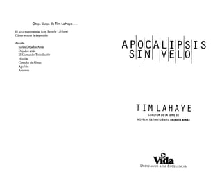 Otros libros de Tim laHoye ...
El acto matrimonial (con Beverly LaHaye)
Cómo vencer la depresión

Ficción
Series Dejados Atrás
Dejados atrás
El Comando Tribulación
Nicolás
Cosecha de Almas
Apolión
Asesinos

APOCALIPSIS
SIN VELO

TIM LAHAYE
COAUTOR DE LA SERIE DE
NOVELAS DE TANTO ÉXITO DEJADOS ATRÁS

e

ViCIa

DEDICADOS A LA EXCELENCIA

 