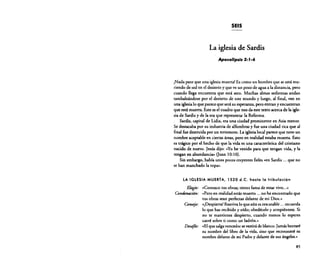 SEIS

La iglesia de Sardis
Apocalipsis 3:'-6

¡Nada peor que una iglesia muerta! Es como un hombre que se está muriendo de sed en el desierto y que ve un pozo de agua a la distancia, pero
cuando llega encuentra que está seco. Muchas almas sedientas andan
tambaleándose por el desierto de este mundo y luego, al final, ven en
una iglesialo que parece que será su esperanza, pero entran y encuentran
que está muerta. Este es el cuadro que nos da este texto acerca de la iglesia de Sardis y de la era que representa: la Reforma.
Sardis, capital de Lidia, era una ciudad prominente en Asia menor.
Se destacaba por su industria de alfombras y fue una ciudad rica que al
final fue destruida por un terremoto. La iglesia local parece que tuvo un
nombre aceptable en ciertas áreas, pero en realidad estaba muerta. Esto
es trágico por el hecho de que la vida es una característica del cristiano
nacido de nuevo. Jesús dijo: ....Yo he venido para que tengan vida, y la
tengan en abundancia» (luan 10:10).
Sin embargo, habla unos pocos creyentes fieles ...en Sardis ... que no
se han manchado la ropa".
LA IGLESIA MUERTA, 1520

a.e.

hasta la tribulación

Elogio: «Conozco tus obras; tienes fama de estar vivo... »
Conáenac;ón: "Pero en realidad estás muerto ... no he encontrado que
tus obras sean perfectas delante de mi Dios .•,

Consejo: «[Despiertal Reaviva lo que aún es rescatable ... recuerda
lo que has recibido y oído; obedécelo y arrepiéntete. Si
no te mantienes despierto, cuando menos lo esperes
caeré sobre ti como un ladrón.•'
Desafio: «Elque salgavencedor se vestirá de blanco. Jamás borraré
su nombre del libro de la vida, sino que reconoceré su
nombre delante de mi Padre y delante de sus ángeles."
85

 