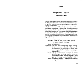OCHO

La iglesia de Laodicea
Apocalipsis 3: r4·22

La última iglesia es la que más nos desilusiona. En realidad, ¡es desagradable! Nuestro Señor la compara con la nauseabunda experiencia de beber algo tibio. En este sentido, es una profecía gráfica de la iglesia apóstata de los días modernos.
Laodicea era una rica ciudad mediterránea a unos ochenta kilómetros de Éfeso. Impregnada de la cultura griega, era un centro próspero
de comercio e industria. La iglesia local. al parecer era rica, como lo
-evidencian las ruinas que hoy se encuentran allí de tres iglesias que datan de los primeros días de la cristiandad. A pesar de su riqueza, no se
sabe nada acerca de su ministerio respecto a la predicación del evangelio a lo largo de toda la región circundante como fue característico de
la iglesia de Éfeso.

LA IGLESIA APÓSTATA O LA IGLESIA DE LA GENTE

1900 d.C. hasta la tribulación

Elogio: ¡Ni una palabra!
Condenación: «Por tanto, como no eres ni frío ni caliente, sino tibio,
estoy por vornitarte de mi boca. Dices: «Soy rico; me he
enriquecido y no me hace falta nada»; pero no te das
cuenta de que el infeliz y miserable, el pobre, ciego y
desnudo eres tú."
Consejo: «Por eso te aconsejo que de mí compres oro refinado
por el fuego, para que te hagas rico; ropas blancas para
que te vistas y cubras tu vergonzosa desnudez; y colirio
para que te lo pongas en los ojos y recobres la vista.»
D~saflo; ((Al que salga vencedor le daré el derecho de sentarse
conmigo en mi trono.»

99

 
