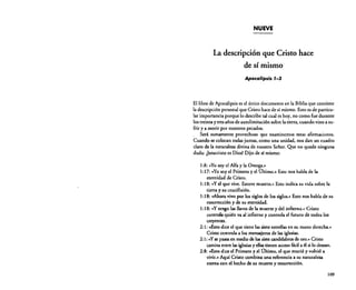 NUEVE

La descripción que Cristo hace
de sí mismo
Apocalipsis 1-3

El libro de Apocalipsis es el único documento en la Biblia que contiene
la descripción personal que Cristo hace de sí mismo. Esto es de particular importancia porque lo describe tal cual es hoy, no como fue durante
los treinta y tres años de autolimitación sobre la cierra, cuando vino a sufrir y a morir por nuestros pecados.
Será. sumamente provechoso que examinemos estas afirmaciones.
Cuando se colocan todas juntas, como una unidad, nos dan un cuadro
claro de la naturaleza divina de nuestro Señor. Que no quede ninguna
duda: ¡Jesucristo es Dios! Dijo de sí mismo:
1:8: ~~Yo soy el Alfa y la Omega,»
1:17: «Yo soy el Primero y el Último.» Esto nos habla de la
eternidad de Cristo.
1:18: «y el que vive. Estuve muerto.» Esto indica su vida sobre la
tierra y su crucifixión.
1:18: «Ahora vivo por los siglos de los siglos.» Esto nos habla de su
resurrección y de su eternidad.
1:18: uY tengo las llaves de la muerte y del infierno.. Cristo
controla quién va al infierno y controla el futuro de todos los
creyentes.
2: 1: «Esto dice el que tiene las siete estrellas en su mano derecha»
Cristo controla a los mensajeros de las iglesias.
2:1: uY se pasea en medio de los siete candelabros de oro.» Cristo
camina entre las iglesias y ellastienen accesofácil a él si lo desean.
2:8: «Esto dice el Primero y el Último, el que murió y volvió a
vivir.» Aquí Cristo combina una referencia a su naturaleza
eterna con el hecho de su muerte y resurrección.
109

 