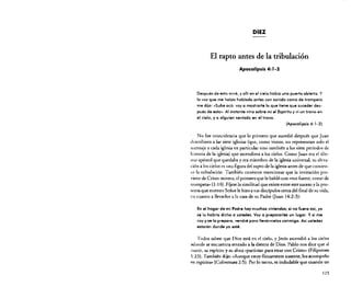 DIEZ

El rapto antes de la tribulación
Apocalipsis 4: J·2

Después de esto miré, y allí en el cielo había una puerta abierta. Y
la voz que me había hablada antes con sonido como de trompeta
me dijo: «Sube acó: voy a mostrarte lo que tiene que suceder después de esto». Al instante vino sobre mí el Espíritu y vi un trono en
el cielo, y a alguien sentado en el trono.
(Apocalipsis 4: 1-2)

No fue coincidencia que lo primero que sucedió después que Juan
describiera a las siete iglesias (que, como vimos, no representan solo el
mensaje a cada iglesia en particular sino también a los siete períodos de
historia de la iglesia) que ascendiera a los cielos. Como Juan era el último apóstol que quedaba y era miembro de la iglesia universal, su elevación a los cielos es una figura de! rapto de la iglesia antes de que comience la tribulación. También conviene mencionar que la invitación proviene de Cristo mismo, e! primero que le habló con «voz fuerte, como de
trompeta» (1: 1O). Fíjese la similitud que existe entre este suceso y la promesa que nuestro Sefior le hizo a sus discípulos cerca de! final de su vida.
en cuanto a llevarlos a la casa desu Padre (luan 14:2-3):
En el hogar de mi Podre hay muchas viviendas; si no fuero así, ya
se lo habría dicho a ustedes. Voy o prepararles un lugar. Y si me
voy y se lo preparo, vendré poro lIevórmelos conmigo. Así ustedes
estarón donde yo esté.

Todos saben que Dios está en el cielo. y Jesús ascendió a los cielos
adonde se encuentra sentado a la diestra de Dios. Pablo nos dice que al
morir. su espíritu ysu alma «partirían para estar con Cristo» (Filipenses
l :23). También dijo: «Aunque estoy físicamente ausente, los acompaño
en espíritu» (Colosenses 2:5). Por lo tanto, es indudable que cuando un

ll5

 