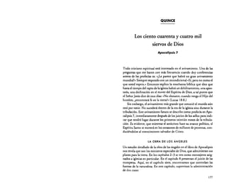 QUINCE

Los ciento cuarenta y cuatro mil
siervos de Dios
Apocalipsis 7

Todo cristiano espiritual está interesado en el avivamiento. Una de las
preguntas que me hacen con más frecuencia cuando doy conferencias
acerca de las profecías es: «¿Le parece que habrá un gran avivamiento
mundial?» Siempre respondo con un incondicional «Sí, pero no como el
que usted espera." Entonces explico la enseñanza bíblica que dice que
hasta el tiempo del rapto de la iglesia habrá un debilitamiento. una apostasía. una declinación en el mover del Espíritu de Dios. a tal punto que
el Señor Jesús dice de esos días: (No obstante. cuando venga el Hijo del
hombre, ¿encontrará fe en la tierra?" (Lucas 18:8.)
Sin embargo. el avivamiento más grande que conoció el mundo aún
está por venir. No sucederá dentro de la era de la iglesia sino durante la
tribulación. Este avivamiento futuro se describe como profecía en Apocalipsis 7. inmediatamente después de los juicios de los sellos para indicar que tendrá lugar durante los primeros veintiún meses de la tribulación. Es evidente, que mientras el anticristo hace su avance político, el
Espíritu Santo se moverá en los corazones de millones de personas. conduciéndolos al conocimiento salvador de Cristo.
LA OBRA DE LOS ÁNGELES

Un estudio detallado de la obra de los ángeles en el libro de Apocalipsis
nos revela que son los ministros especiales de Dios. que administran sus
planes para la tierra. En los capítulos 2-3 se ven como mensajeros asignados a iglesias en particular. En el capítulo 8 presentan el juicio de las
trompetas. Aquí. en el capítulo siete, encontramos que controlan las
fuerzas de la naturaleza. En este capítulo. supervisan la administración
de dos cosas:
177

 
