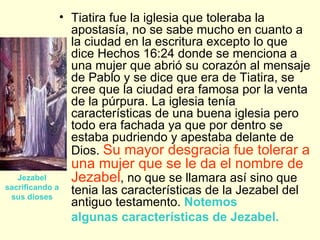 <ul><li>Tiatira fue la iglesia que toleraba la apostasía, no se sabe mucho en cuanto a la ciudad en la escritura excepto l...