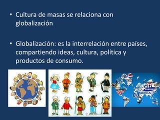 • Cultura de masas se relaciona con
globalización
• Globalización: es la interrelación entre países,
compartiendo ideas, cultura, política y
productos de consumo.
•
 