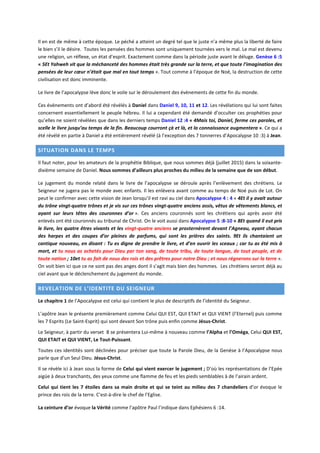 Il en est de même à cette époque. Le péché a atteint un degré tel que le juste n’a même plus la liberté de faire
le bien s’il le désire. Toutes les pensées des hommes sont uniquement tournées vers le mal. Le mal est devenu
une religion, un réflexe, un état d’esprit. Exactement comme dans la période juste avant le déluge. Genèse 6 :5
« 5Et Yahweh vit que la méchanceté des hommes était très grande sur la terre, et que toute l’imagination des
pensées de leur cœur n’était que mal en tout temps ». Tout comme à l’époque de Noé, la destruction de cette
civilisation est donc imminente.
Le livre de l’apocalypse lève donc le voile sur le déroulement des évènements de cette fin du monde.
Ces évènements ont d’abord été révélés à Daniel dans Daniel 9, 10, 11 et 12. Les révélations qui lui sont faites
concernent essentiellement le peuple hébreu. Il lui a cependant été demandé d’occulter ces prophéties pour
qu’elles ne soient révélées que dans les derniers temps Daniel 12 :4 « 4Mais toi, Daniel, ferme ces paroles, et
scelle le livre jusqu’au temps de la fin. Beaucoup courront çà et là, et la connaissance augmentera ». Ce qui a
été révélé en partie à Daniel a été entièrement révélé (à l’exception des 7 tonnerres d’Apocalypse 10 :3) à Jean.
SITUATION DANS LE TEMPS
Il faut noter, pour les amateurs de la prophétie Biblique, que nous sommes déjà (juillet 2015) dans la soixante-
dixième semaine de Daniel. Nous sommes d’ailleurs plus proches du milieu de la semaine que de son début.
Le jugement du monde relaté dans le livre de l’apocalypse se déroule après l’enlèvement des chrétiens. Le
Seigneur ne jugera pas le monde avec enfants. Il les enlèvera avant comme au temps de Noé puis de Lot. On
peut le confirmer avec cette vision de Jean lorsqu’il est ravi au ciel dans Apocalypse 4 : 4 « 4Et il y avait autour
du trône vingt-quatre trônes et je vis sur ces trônes vingt-quatre anciens assis, vêtus de vêtements blancs, et
ayant sur leurs têtes des couronnes d’or ». Ces anciens couronnés sont les chrétiens qui après avoir été
enlevés ont été couronnés au tribunal de Christ. On le voit aussi dans Apocalypse 5 :8-10 « 8Et quand il eut pris
le livre, les quatre êtres vivants et les vingt-quatre anciens se prosternèrent devant l’Agneau, ayant chacun
des harpes et des coupes d’or pleines de parfums, qui sont les prières des saints. 9Et ils chantaient un
cantique nouveau, en disant : Tu es digne de prendre le livre, et d’en ouvrir les sceaux ; car tu as été mis à
mort, et tu nous as achetés pour Dieu par ton sang, de toute tribu, de toute langue, de tout peuple, et de
toute nation ; 10et tu as fait de nous des rois et des prêtres pour notre Dieu ; et nous régnerons sur la terre ».
On voit bien ici que ce ne sont pas des anges dont il s’agit mais bien des hommes. Les chrétiens seront déjà au
ciel avant que le déclenchement du jugement du monde.
REVELATION DE L’IDENTITE DU SEIGNEUR
Le chapitre 1 de l’Apocalypse est celui qui contient le plus de descriptifs de l’identité du Seigneur.
L’apôtre Jean le présente premièrement comme Celui QUI EST, QUI ETAIT et QUI VIENT (l’Eternel) puis comme
les 7 Esprits (Le Saint-Esprit) qui sont devant Son trône puis enfin comme Jésus-Christ.
Le Seigneur, à partir du verset 8 se présentera Lui-même à nouveau comme l’Alpha et l’Oméga, Celui QUI EST,
QUI ETAIT et QUI VIENT, Le Tout-Puissant.
Toutes ces identités sont déclinées pour préciser que toute la Parole Dieu, de la Genèse à l’Apocalypse nous
parle que d’un Seul Dieu. Jésus-Christ.
Il se révèle ici à Jean sous la forme de Celui qui vient exercer le jugement ; D’où les représentations de l’Epée
aigüe à deux tranchants, des yeux comme une flamme de feu et les pieds semblables à de l’airain ardent.
Celui qui tient les 7 étoiles dans sa main droite et qui se teint au milieu des 7 chandeliers d’or évoque le
prince des rois de la terre. C'est-à-dire le chef de l’Eglise.
La ceinture d’or évoque la Vérité comme l’apôtre Paul l’indique dans Ephésiens 6 :14.
 