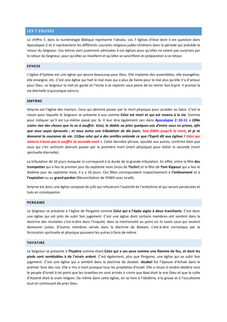 LES 7 EGLISES
Le chiffre 7, dans la numérologie Biblique représente l’absolu. Les 7 églises d’Asie dont il est question dans
Apocalypse 2 et 3 représentent les différents courants religieux judéo-chrétiens dans la période qui précède le
retour du Seigneur. Ces lettres sont justement adressées à ces églises pour qu’elles ne soient pas surprises par
le retour du Seigneur, pour qu’elles se réveillent et qu’elles se sanctifient en préparation à ce retour.
EPHESE
L’église d’Ephèse est une église qui œuvre beaucoup pour Dieu. Elle implante des assemblées, elle évangélise,
elle enseigne, etc. C’est une église qui hait le mal mais qui a plus de haine pour le mal plus qu’elle n’a d’amour
pour Dieu. Le Seigneur la met en garde et l’incite à se repentir sous peine de lui retirer Son Esprit. Il promet la
vie éternelle à quiconque vaincra.
SMYRNE
Smyrne est l’église des martyrs. Ceux qui devront passer par la mort physique pour accéder au Salut. C’est la
raison pour laquelle le Seigneur se présente à eux comme Celui est mort et qui est revenu à la vie. Comme
pour indiquer qu’il est Lui-même passé par là. Il leur dira également ceci dans Apocalypse 2 :10-11 « 10Ne
crains rien des choses que tu as à souffrir. Voici, le diable va jeter quelques-uns d’entre vous en prison, afin
que vous soyez éprouvés ; et vous aurez une tribulation de dix jours. Sois fidèle jusqu’à la mort, et je te
donnerai la couronne de vie. 11Que celui qui a des oreilles entende ce que l’Esprit dit aux églises ! Celui qui
vaincra n’aura pas à souffrir la seconde mort ». Cette dernière phrase, ajoutée aux autres, confirme bien que
ceux qui s’en sortiront devront passer par la première mort (mort physique) pour éviter la seconde (mort
spirituelle éternelle).
La tribulation de 10 jours évoquée ici correspond à la durée de la grande tribulation. En effet, entre la fête des
trompettes qui a lieu le premier jour du septième mois (mois de Tischri) et la fête de Yom Kippour qui a lieu le
dixième jour du septième mois, il y a 10 jours. Ces fêtes correspondent respectivement à l’enlèvement et à
l’expiation ou au grand pardon (Réconciliation de YHWH avec Israël).
Smyrne est donc une église composé de juifs qui refuseront l’autorité de l’antéchrist et qui seront persécutés et
tués en conséquence.
PERGAME
Le Seigneur se présente à l’église de Pergame comme Celui qui a l’épée aigüe à deux tranchants. C’est donc
une église qui est près de subir Son jugement. C’est une église dont certains membres ont sombré dans la
doctrine des nicolaïtes c'est-à-dire dans l’iniquité, dans la méchanceté au point où ils tuent ceux qui veulent
demeurer justes. D’autres membres versés dans la doctrine de Balaam, c'est-à-dire corrompus par la
fornication spirituelle et physique poussent les autres à faire de même.
THYATIRE
Le Seigneur se présente à Thyatire comme étant Celui qui a ses yeux comme une flamme de feu, et dont les
pieds sont semblables à de l’airain ardent. C’est également, plus que Pergame, une église qui va subir Son
jugement. C’est une église qui a sombré dans la doctrine de Jézabel. Jézabel fut l’épouse d’Achab dans le
premier livre des rois. Elle a mis à mort presque tous les prophètes d’Israël. Elle a réussi à rendre idolâtre tout
le peuple d’Israël à tel point que les Israelites en sont arrivés à croire que Baal était le vrai Dieu et que le culte
d’Astarté était la vraie religion. De même dans cette église, on se livre à l’idolâtrie, à la gnose et à l’occultisme
tout en continuant de prier Dieu.
 