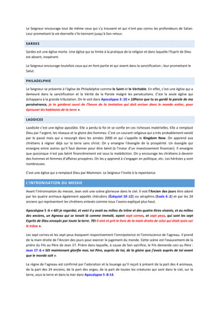 Le Seigneur encourage tout de même ceux qui s’y trouvent et qui n’ont pas connu les profondeurs de Satan.
Leur promettant la vie éternelle s’ils tiennent jusqu’à Son retour.
SARDES
Sardes est une église morte. Une église qui se limite à la pratique de la religion et dans laquelle l’Esprit de Dieu
est absent, inopérant.
Le Seigneur encourage toutefois ceux qui en font partie et qui vivent dans la sanctification ; leur promettant le
Salut.
PHILADELPHIE
Le Seigneur se présente à l’église de Philadelphie comme le Saint et le Véritable. En effet, c’est une église qui a
demeuré dans la sanctification et la Vérité de la Parole malgré les persécutions. C’est la seule église qui
échappera à la grande tribulation. On le voit dans Apocalypse 3 :10 « 10Parce que tu as gardé la parole de ma
persévérance, je te garderai aussi de l’heure de la tentation qui doit arriver dans le monde entier, pour
éprouver les habitants de la terre ».
LAODICEE
Laodicée c’est une église apostâte. Elle a perdu la foi et se confie en ces richesses matérielles. Elle a remplacé
Dieu par l’argent, les réseaux et la gloire des hommes. C’est un courant religieux qui a très probablement existé
par le passé mais qui a ressurgit dans les années 2000 et qui s’appelle le Kingdom Now. On apprend aux
chrétiens à régner déjà sur la terre sans christ. On y enseigne l’évangile de la prospérité. Un évangile qui
enseigne entre autres qu’il faut donner pour être bénit (à l’instar d’un investissement financier). Il enseigne
que quiconque n’est pas bénit financièrement est sous la malédiction. On y encourage les chrétiens à devenir
des hommes et femmes d’affaires prospères. On les y apprend à s’engager en politique, etc. Les hérésies y sont
nombreuses.
C’est une église qui a remplacé Dieu par Mammon. Le Seigneur l’invite à la repentance.
L’INTRONISATION DU MESSIE
Avant l’intronisation du messie, Jean voit une scène glorieuse dans le ciel. Il voit l’Ancien des jours être adoré
par les quatre animaux également appelés chérubins (Ézéquiel 10 :12) ou séraphins (Esaïe 6 :2) et par les 24
anciens qui représentent les chrétiens enlevés comme nous l’avons expliqué plus haut.
Apocalypse 5 :6 « 6Et je regardai, et voici il y avait au milieu du trône et des quatre êtres vivants, et au milieu
des anciens, un Agneau qui se tenait là comme immolé, ayant sept cornes, et sept yeux, qui sont les sept
Esprits de Dieu envoyés par toute la terre. 7Et il vint et prit le livre de la main droite de celui qui était assis sur
le trône ».
Les sept cornes et les sept yeux évoquent respectivement l’omnipotence et l’omniscience de l’agneau. Il prend
de la main droite de l’Ancien des jours pour exercer le jugement du monde. Cette scène est l’exaucement de la
prière du Fils au Père de Jean 17. Prière dans laquelle, à cause de Son sacrifice, le Fils demande ceci au Père :
Jean 17 :6 « 5Et maintenant glorifie moi, toi Père, auprès de toi, de la gloire que j’avais auprès de toi avant
que le monde soit ».
Le règne de l’agneau est confirmé par l’adoration et la louange qu’il reçoit à présent de la part des 4 animaux,
de la part des 24 anciens, de la part des anges, de la part de toutes les créatures qui sont dans le ciel, sur la
terre, sous la terre et dans la mer dans Apocalypse 5 :8-14.
 