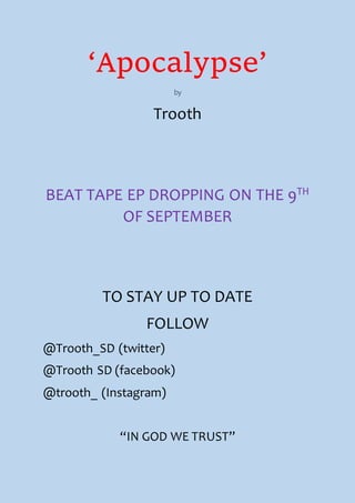 ‘Apocalypse’
by
Trooth
BEAT TAPE EP DROPPING ON THE 9TH
OF SEPTEMBER
TO STAY UP TO DATE
FOLLOW
@Trooth_SD (twitter)
@Trooth SD (facebook)
@trooth_ (Instagram)
“IN GOD WE TRUST”
 