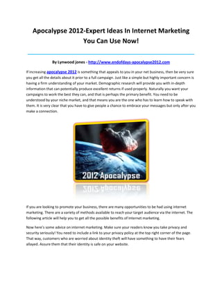 Apocalypse 2012-Expert Ideas In Internet Marketing
                   You Can Use Now!
____________________________________________________________________________________

                By Lynwood jones - http://www.endofdays-apocalypse2012.com

If increasing apocalypse 2012 is something that appeals to you in your net business, then be very sure
you get all the details about it prior to a full campaign. Just like a simple but highly important concern is
having a firm understanding of your market. Demographic research will provide you with in-depth
information that can potentially produce excellent returns if used properly. Naturally you want your
campaigns to work the best they can, and that is perhaps the primary benefit. You need to be
understood by your niche market, and that means you are the one who has to learn how to speak with
them. It is very clear that you have to give people a chance to embrace your messages but only after you
make a connection.




If you are looking to promote your business, there are many opportunities to be had using internet
marketing. There are a variety of methods available to reach your target audience via the internet. The
following article will help you to get all the possible benefits of Internet marketing.

Now here's some advice on internet marketing. Make sure your readers know you take privacy and
security seriously! You need to include a link to your privacy policy at the top right corner of the page.
That way, customers who are worried about identity theft will have something to have their fears
allayed. Assure them that their identity is safe on your website.
 