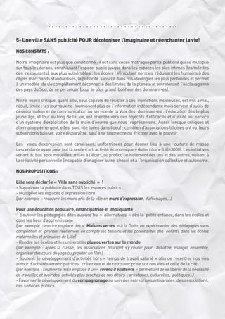 5- Une ville SANS publicité POUR décoloniser l’imaginaire et réenchanter la vie!
NOS CONSTATS :
Notre  imaginaire est plus que conditionné : il est sans cesse matraqué par la  publicité qui se multiplie
sur tous les écrans, envahissant l’espace  public jusque dans les espaces les plus intimes (les toilettes
des  restaurants), aux plus vulnérables : les écoles ! Véhiculant normes  réduisant les humains à des
objets marchands standardisés, la publicité  s’inscrit dans nos idéologies les plus profondes et permet
à un modèle  de vie complètement déconnecté des limites de la planète et entretenant  l’esclavagisme
des pays du Sud, de se perpétuer (pour le plus grand  bonheur des dominant-es). 
Notre  esprit critique, quant à lui, seul capable de résister à ces  injonctions insidieuses, est mis à mal,
réduit, limité : les journaux ne  fournissent plus de l’information indépendante mais servent d’outils de 
désinformation et de communication au service de la Voix des  dominant-es ; l’éducation dès le plus
jeune âge, et tout au long de la  vie, est orientée vers des objectifs d’efficacité et d’utilité au  service
d’un système d’exploitation de la main d’oeuvre que nous  représentons. Aussi, lorsque critiques et
alternatives émergent, elles  sont vite tuées dans l’oeuf : combien d’associations lilloises ont vu  leurs
subventions baisser, voire disparaître, sauf à se soumettre ou  fricoter avec le pouvoir.
Les  voies d’expression sont canalisées, uniformisées pour donner lieu à une  culture de masse
descendante ayant pour but la seule « attractivité  économique » du territoire (Lille3000). Les initiatives
venant du bas  sont muselées, mises à l’écart, au profit d’un isolement des uns et des  autres, nuisant à
la créativité personnelle (incapable d’imaginer autre  chose) et à l’organisation collective et autonome.
NOS PROPOSITIONS :
Lille sera déclarée «  Ville sans publicité  »  !
- Supprimer la publicité dans TOUS les espaces publics
- Multiplier les espaces d’expression libre
(par exemple  : recouvrir les murs gris de la ville en murs d’expression, d’affichages,...)
Pour une éducation populaire, émancipatrice et impliquante
-  Soutenir les pédagogies dites aujourd’hui «  alternatives  » dès la  petite enfance, dans les écoles et
dans les lieux d’apprentissage 
(par exemple  : mettre en place des «  Maisons vertes  » à la Dolto, ou expérimenter des pédagogies sans
compétition et  prenant réellement en compte les besoins et les potentialités des  enfants dans les écoles
maternelles et primaires de Lille)
- Rendre les écoles et les universités plus ouvertes sur le monde
(par exemple : après la classe, les associations pourront s’y réunir pour  débattre, manger ensemble,
organiser des cours de yoga ou projeter un film.)
- Soutenir le développement d’activités hors « temps de travail salarié » afin de recentrer nos vies
autour d’activités émancipatrices,  créatrices et de retrouver prise sur nos vies et celle de la cité  !
(par exemple  : soutenir la mise en place d’un «  revenu d’existence  » permettant de se libérer de la nécessité
de travailler, et avoir des  activités plus proches de nos désirs  : artistiques, culturelles,  politiques...)
- Favoriser le développement du compagnonage au sein des entreprises artisanales, des associations,
des services publics.

 