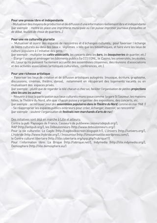 Pour une presse libre et indépendante
- Mutualiser des moyens de production et de diffusion d’une information réellement libre et indépendante 
(par exemple  : mettre en place une imprimerie municipale où l’on puisse imprimer journaux d’enquêtes et
de débat, feuilles de choux de quartiers...)
Pour une vie culturelle plurielle
-  Mutualiser et ouvrir des espaces de rencontres et d’échanges culturels,  pour favoriser l’échange
de biens culturels au-delà des lieux «   légitimes  » tels que les bibliothèques, et faire vivre les lieux de 
culture populaire à l’initiative des gens. 
(par exemple  : multiplier les cafés-associatifs, les concerts dans les bars, les bouquineries de quartier, etc.)
-  Élargir l’usage et aménager les bâtiments publics (la CCI, l’ONL, le  Casino, les universités, les écoles,
etc.) pour qu’ils puissent  facilement accueillir des assemblées citoyennes, des réunions  d’associations
et des activités associatives (artistiques culturelles,  conférences, etc.).
Pour une richesse artistique
-  Favoriser les lieux de création et de diffusion artistiques autogérés  (musique, écriture, graphisme,
discussions, cinémas, théâtre, danse),  notamment en récupérant des logements vacants ou en
mutualisant des  espaces privés.
(par exemple  : plutôt que de regarder la télé chacun-e chez soi, faciliter l’organisation de petites projections
chez les uns les autres)
-  Réouvrir à tous la participation aux lieux culturels municipaux comme  la gare St Sauveur, les maisons
folies, le Théâtre du Nord, afin que  chacun puisse y organiser des expositions, des concerts, etc.
(par exemple  : se retrouver pour des assemblées populaires dans le Théâtre du Nord, comme en mai 1968  !)
- Se réapproprier les espaces publics extérieurs pour créer, échanger, inventer, se rencontrer
(par exemple  : soutenir l’organisation de festivals non-marchands d’arts de rue)
Des initiatives sont déjà en marche à Lille et ailleurs:
Contre la pub: Paysages de France, Casseurs de pub(www.casseursdepub.org/),
RAP (http://antipub.org/), les Déboulonneurs (http://www.deboulonneurs.org/)
Pour la vie culturelle: Le Cagibi (http://cagibisilkscreen.blogspot.fr/), L’Univers (http://lunivers.org/),
L’Hybride (http://www.lhybride.org/), l’Insoumise (http://linsoumiselille.wordpress.com/),
le Centre culturel libertaire (http://lille.cybertaria.org/spip.php?rubrique11)
Pour l’information libre: La Brique (http://labrique.net/), Indymedia (http://lille.indymedia.org/),
Demosphere (http://lille.demosphere.eu/)

 
