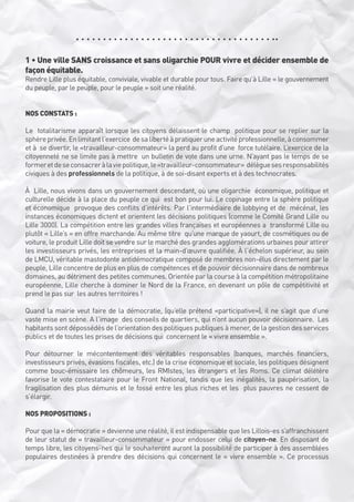 1 • Une ville SANS croissance et sans oligarchie POUR vivre et décider ensemble de
façon équitable.

Rendre Lille plus équitable, conviviale, vivable et durable pour tous. Faire qu’à Lille « le gouvernement
du peuple, par le peuple, pour le peuple » soit une réalité.
NOS CONSTATS :
Le  totalitarisme apparaît lorsque les citoyens délaissent le champ  politique pour se replier sur la
sphère privée. En limitant l’exercice  de sa liberté à pratiquer une activité professionnelle, à consommer
et à  se divertir, le «travailleur-consommateur» la perd au profit d’une  force tutélaire. L’exercice de la
citoyenneté ne se limite pas à mettre  un bulletin de vote dans une urne. N’ayant pas le temps de se
former et de se consacrer à la vie politique, le «travailleur-consommateur»  délègue ses responsabilités
civiques à des professionnels de la politique, à de soi-disant experts et à des technocrates.
À  Lille, nous vivons dans un gouvernement descendant, où une oligarchie  économique, politique et
culturelle décide à la place du peuple ce qui  est bon pour lui. Le copinage entre la sphère politique
et économique  provoque des conflits d’intérêts. Par l’intermédiaire de lobbying et de  mécénat, les
instances économiques dictent et orientent les décisions politiques (comme le Comité Grand Lille ou
Lille 3000). La compétition entre les grandes villes françaises et européennes a  transformé Lille ou
plutôt « Lille’s » en offre marchande. Au même titre  qu’une marque de yaourt, de cosmétiques ou de
voiture, le produit Lille doit se vendre sur le marché des grandes agglomérations urbaines pour attirer
les investisseurs privés, les entreprises et la main-d’œuvre qualifiée. À l’échelon supérieur, au sein
de LMCU, véritable mastodonte antidémocratique composé de membres non-élus directement par le
peuple, Lille concentre de plus en plus de compétences et de pouvoir décisionnaire dans de nombreux
domaines, au détriment des petites communes. Orientée par la course à la compétition métropolitaine
européenne, Lille cherche à dominer le Nord de la France, en devenant un pôle de compétitivité et 
prend le pas sur  les autres territoires !
Quand la mairie veut faire de la démocratie, (qu’elle prétend «participative»), il ne s’agit que d’une
vaste mise en scène. A l’image  des conseils de quartiers, qui n’ont aucun pouvoir décisionnaire.  Les 
habitants sont dépossédés de l’orientation des politiques publiques à mener, de la gestion des services
publics et de toutes les prises de décisions qui  concernent le « vivre ensemble ».
Pour détourner le mécontentement des véritables responsables (banques, marchés financiers,
investisseurs privés, évasions fiscales, etc.) de la crise économique et sociale, les politiques désignent
comme bouc-émissaire les chômeurs, les RMIstes, les étrangers et les Roms. Ce climat délétère
favorise le vote contestataire pour le Front National, tandis que les inégalités, la paupérisation, la 
fragilisation des plus démunis et le fossé entre les plus riches et les  plus pauvres ne cessent de
s’élargir. 
NOS PROPOSITIONS :
Pour que la « démocratie » devienne une réalité, il est indispensable que les Lillois-es s’affranchissent
de leur statut de « travailleur-consommateur » pour endosser celui de citoyen-ne. En disposant de
temps libre, les citoyens-nes qui le souhaiteront auront la possibilité de participer à des assemblées
populaires destinées à prendre des décisions qui concernent le « vivre ensemble ». Ce processus

 