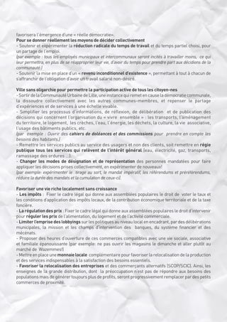 favorisera l’émergence d’une « réelle démocratie».
Pour se donner réellement les moyens de décider collectivement
- Soutenir et expérimenter la réduction radicale du temps de travail et du temps partiel choisi, pour
un partage de l’emploi.
(par exemple : tous les employés municipaux et intercommunaux seront incités à travailler moins,  ce qui
leur permettra, en plus de se réapproprier leur vie, d’avoir du temps pour prendre part aux décidions de la
communauté.)
- Soutenir la mise en place d’un « revenu inconditionnel d’existence », permettant à tout à chacun de
s’affranchir de l’obligation d’avoir un travail salarié non-désiré.
Ville sans oligarchie pour permettre la participation active de tous les citoyen-nes
- Sortir de la Communauté Urbaine de Lille, une instance qui remet en cause la démocratie communale,
la dissoudre collectivement avec les autres communes-membres, et repenser le partage
d’expériences et de services à une échelle vivable. 
- Simplifier les processus d’informations, de réflexion, de délibération  et de publication des
décisions qui concernent l’organisation du « vivre  ensemble » : les transports, l’aménagement
du territoire, le logement,  les crèches, l’eau, l’énergie, les déchets, la culture, la vie  associative,
l’usage des bâtiments publics, etc. 
(par  exemple : Ouvrir des cahiers de doléances et des commissions pour  prendre en compte les
besoins des habitants.)
- Remettre les services publics au service des usagers et non des clients, soit remettre en régie
publique tous les services qui relèvent de l’intérêt général (eau, électricité, gaz, transports,
ramassage des ordures ...).
- Changer les modes de désignation et de représentation des personnes mandatées pour faire
appliquer les décisions prises collectivement, en expérimenter de nouveaux!
(par exemple: expérimenter le  tirage au sort, le mandat impératif, les référendums et préréférendums,
réduire la durée des mandats et la cumulation de ceux-ci).
Favoriser une vie riche localement sans croissance
- Les impôts :  Fixer le cadre légal qui donne aux assemblées populaires le droit de  voter le taux et
les conditions d’application des impôts locaux, de la contribution économique territoriale et de la taxe
foncière.
- La régulation des prix : Fixer le cadre légal qui donne aux assemblées populaires le droit d’intervenir
pour réguler les prix de l’alimentation, du logement et de l’activité commerciale. 
- Limiter l’emprise des lobbyings sur les politiques au niveau local en encadrant, par des délibérations
municipales, la mission et les champs d’intervention des  banques, du système financier et des
mécénats.
- Proposer des heures d’ouverture de ces commerces compatibles avec une vie sociale, associative
et familiale épanouissante (par exemple: ne pas ouvrir les magasins le dimanche et aller plutôt au
marché de  Wazemmes!)
- Mettre en place une monnaie locale  complémentaire pour favoriser la relocalisation de la production
et des services indispensables à la satisfaction des besoins essentiels. 
- Favoriser la relocalisation des entreprises et des commerçants alternatifs (SCOP/SCIC). Ainsi, les
enseignes de la grande distribution, dont  la préoccupation n’est pas de répondre aux besoins des
populations mais de générer toujours plus de profits, seront progressivement remplacer par des petits
commerces de proximité. 

 