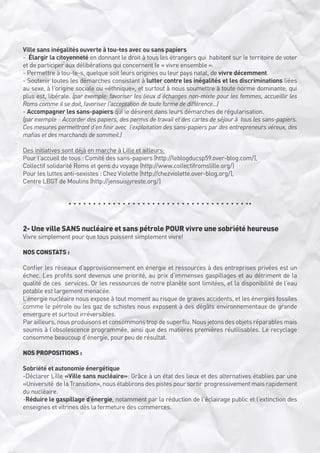 Ville sans inégalités ouverte à tou-tes avec ou sans papiers
-  Élargir la citoyenneté en donnant le droit à tous les étrangers qui  habitent sur le territoire de voter
et de participer aux délibérations qui concernent le « vivre ensemble ». 
- Permettre à tou-te-s, quelque soit leurs origines ou leur pays natal, de vivre décemment. 
- Soutenir toutes les démarches consistant à lutter contre les inégalités et les discriminations liées
au sexe, à l’origine sociale ou «éthnique», et surtout à nous soumettre à toute norme dominante, qui
plus est, libérale. (par exemple: favoriser les lieux d’échanges non-mixte pour les femmes, accueillir les
Roms comme il se doit, favoriser l’acceptation de toute forme de différence...)
- Accompagner les sans-papiers qui le désirent dans leurs démarches de régularisation. 
(par exemple :  Accorder des papiers, des permis de travail et des cartes de séjour à  tous les sans-papiers.
Ces mesures permettront d’en finir avec  l’exploitation des sans-papiers par des entrepreneurs véreux, des
mafias et des marchands de sommeil.)
Des initiatives sont déjà en marche à Lille et ailleurs:
Pour l’accueil de tous : Comité des sans-papiers (http://leblogducsp59.over-blog.com/),
Collectif solidarité Roms et gens du voyage (http://www.collectifromslille.org/)
Pour les luttes anti-sexistes : Chez Violette (http://chezviolette.over-blog.org/),
Centre LBGT de Moulins (http://jensuisjyreste.org/)

2- Une ville SANS nucléaire et sans pétrole POUR vivre une sobriété heureuse
Vivre simplement pour que tous puissent simplement vivre!
NOS CONSTATS :
Confier les réseaux d’approvisionnement en énergie et ressources à des entreprises privées est un
échec. Les profits sont devenus une priorité, au prix d’immenses gaspillages et au détriment de la
qualité de ces  services. Or les ressources de notre planète sont limitées, et la disponibilité de l’eau
potable est largement menacée.
L’énergie nucléaire nous expose à tout moment au risque de graves accidents, et les énergies fossiles
comme le pétrole ou les gaz de schistes nous exposent à des dégâts environnementaux de grande
envergure et surtout irréversibles.
Par ailleurs, nous produisons et consommons trop de superflu. Nous jetons des objets réparables mais
soumis à l’obsolescence programmée, ainsi que des matières premières réutilisables. Le recyclage
consomme beaucoup d’énergie, pour peu de résultat.
NOS PROPOSITIONS :
Sobriété et autonomie énergétique
-Déclarer Lille «Ville sans nucléaire»: Grâce à un état des lieux et des alternatives établies par une
«Université  de la Transition», nous établirons des pistes pour sortir  progressivement mais rapidement
du nucléaire.
-Réduire le gaspillage d’énergie, notamment par la réduction de l’éclairage public et l’extinction des
enseignes et vitrines dès la fermeture des commerces.

 