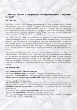 3- Une ville SANS OGM et sans pesticides POUR prendre soin des hommes et de
la planète
NOS CONSTATS:
L’agriculture  intensive (particulièrement généralisée dans la région) a appauvri les sols, dégradé
l’environnement, déstructuré le paysage. D’un côté les zones urbaines telles que Lille sont devenues
complètement dépendantes de l’importation pour se nourrir, de l’autre, les zones rurales sont
concentrées dans les mains de quelques gros exploitants guidés davantage par la rentabilité
économique que par le souci de produire de la qualité . A tel point que manger sainement, des produits
locaux, artisanaux et à des prix abordables relève du défi.
Plus  grave encore, les produits que nous servent les agriculteurs et les marchands de la chaîne
alimentaire se révèlent toujours plus nocifs à la santé humaine, animale et végétale. Des substances
chimiques sont  déversées dans notre alimentation, dans l’eau du robinet (joyeux cocktail d’antidépresseurs, d’hormones, de métaux lourds et de pesticides), dans l’air où les émissions des véhicules
tuent ! Le Nord- Pas-de-Calais est l’une des pires régions en matière d’espérance de vie (jusqu’à cinq
années de moins qu’ailleurs...) et les problèmes sanitaires sont également plus présents qu’ailleurs en
France.
Notre système de santé, quant à lui, est devenu une grosse machine déshumanisée, très éloigné d’un
rapport autonome à notre corps, au soin,  à notre santé. Nous avons affaire bien plus à des techniciens
qu’à des médecins, appliquant des protocoles (non-individualisé) par l’Ordre, lui-même soumis aux
puissants lobbys pharmaceutiques : l’homme sain ne rapporte rien, l’homme mort encore moins,
mais l’homme malade est  fructueux ! Et nous ne sommes pas touchés que physiquement, mais aussi
moralement et psychiquement par l’influence des valeurs et des exigences de la société capitaliste sur
nos vies.
NOS PROPOSITIONS :
Lille sera déclarée sans OGM et sans pesticides
-Se déclarer « ville sans OGM » : ni plantation, ni commerce, ni présence d’aucune sorte.
-Se déclarer « ville sans pesticides » : ces produits ne seront plus utilisés sur les espaces communaux.
-Refuser les règles sanitaires issues de l’agro-industrie qui bloquent les expérimentations locales.
Pour une agriculture locale et paysanne
-Préserver les terres agricoles  de la métropole, convertir un maximum de terres à l’agriculture 
biologique, et donner la priorité aux sans-terre plutôt qu’à l’agrandissement des exploitations existantes.
-Soutenir la conversion des maraîchers de la métropole à l’agriculture biologique et limiter la taille
des exploitations.
-Privilégier sur les marchés les producteurs locaux plutôt que les revendeurs.
-Favoriser la création d’AMAP, pour soutenir la distribution en circuit-court.
-Faire l’inventaire des haies, bocages, zones humides et zones naturelles remarquables afin de mieux
les préserver et embellir nos paysages.

 