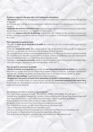 Produire à même la ville pour aller vers l’autonomie alimentaire
-Récupérer des terres sur les espaces semi-urbains et urbains pour relocaliser la production de fruits
et légumes. 
(par exemple, avec l’aide des services municipaux, transformer des parterres dans les cours d’école en petits
potagers)
-Replanter des arbres et arbustes fruitiers, dans les rues, repenser les espaces verts pour y permettre
les plantations alimentaires, aromatiques et médicinales.
-Créer des espaces collectifs de jardinage à destination des habitant-es des quartiers à la place des
simples  pelouses, considérées comme des déserts écologiques, et sur les places pavées ou bétonnées
de la ville.
Pour reprendre sa santé en main
-Recréer un cadre de vie favorable à la santé des habitants, par l’air et l’alimentation, pour prévenir
plutôt que guérir.
-Créer des maisons de santé  dans chaque quartier, afin de permettre à chacun-e de se réapproprier
son corps, sa sexualité, de s’informer et de se soigner de façon pérenne.
(Par  exemple, les soins de base y seront proposés gratuitement, de même que des ateliers gratuits consacrés
à la prévention et à l’éducation joyeuse comme la cuisine créative, les médecines naturelles, favorisant les 
liens et le réapprentissage d’une alimentation bonne pour son corps)
-Appliquer le principe de précaution  vis-à-vis des technologies dont l’innocuité n’est pas établie (ogm, 
nano-technologies, rayonnement électromagnétique, ondes wifi…).
Pour se nourrir autrement ensemble
-Rendre la cantine municipale bio et proposer des services publics gratuits de cantine avec des repas
alternatifs au modèle dicté par les industriels et adaptés à tous les régimes : privilégier l’alimentation
végétale, les  céréales complètes, et les légumes locaux et de saison, le tout cuisiné  sur place.
-Mettre en régie publique l’approvisionnement de ces cantines.
-Réapprendre les savoirs et savoir-faire autonomes en matière d’alimentation, allant de la culture/
cueillette, à la transformation, en instaurant par exemple des universités populaires des savoir-faire,
du jardinage, etc. permettant de retrouver des savoirs quant à la provenance, au mode de culture et de
préparation de ses aliments.
Des initiatives sont déjà en marche à Lille et ailleurs:
Pour l’agriculture paysanne et locale : Relocalisons, AMAPs, GAB, CIVAM, Terre de liens,
Confédération Paysanne, initiatives de Transition, BioConsomm’acteurs, Minga (http://www.minga.net/)
Pour l’agriculture urbaine: Les AJONC (http://www.ajonc.org/), les guérillas jardinières,
les incroyables comestibles (http://www.incredible-edible.info/),
des jardins et des hommes (http://www.desjardinsetdeshommes.org/), 
Pour la distribution locale : le café citoyen (http://www.cafecitoyen.org/),
l’épicerie équitable (http://lille.epicerie-equitable.com/),
2 Sous de table (http://www.2sousdetable.com/), Robin des bio (http://www.robindesbio.org)
Pour la santé: Le Planning familial (www.planningfamilial-npdc.org/), 
Pour le principe de précaution: les Robins des toits (http://www.robindestoits.org/)

 