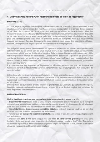 4- Une ville SANS voiture POUR ralentir nos modes de vie et se rapprocher
NOS CONSTATS :
La  Ville, et plus largement la métropole se sont construites sur le modèle  du «tout voiture». Cette
situation, permise par le pétrole bon marché, a  provoqué la séparation et le zonage de nos espaces
de vie : d’un côté la maison, de l’autre le lieu de travail, encore ailleurs les lieux de loisirs... Mais  les
transports tels qu’on les vit aujourd’hui rendent nos vies inhumaines, en termes de pollution, de qualité
de vie, mais  aussi de temps, alors même qu’ils sont condamnés par la fin du pétrole bon marché. De
plus, une  véritable guerre a lieu entre les différents modes de transports. Alors que nous sommes
toujours plus inégaux face aux déplacements, on ne cesse de nous lancer des  injonctions à l’hypermobilité, ce qui provoque toujours plus de  discriminations et de ségrégations.
Ces  inégalités se retrouvent dans le secteur du logement, où la mixité sociale tant vanté par la mairie
est introuvable, où les loyers sont de  plus en plus chers, et où l’habitat est calqué sur les intérêts
économiques plutôt que sur les besoins humains. Cela provoque l’isolement des personnes : Lille
est championne de France des célibataires ! Conséquences directes de la politique de gentrification
menée par la mairie, les familles, qui ne trouvent plus d’espace suffisant, sont repoussées hors des
centres urbains et de leurs services, tout comme les habitant-es à revenus moyens et bas, pour qui les
loyers sont trop chers.
Il y  a un nombre trop important de logements ou bâtiments vacants, tels que  les bureaux, qui
fleurissent partout, et notamment à Euralille, alors même qu’il y a toujours plus de mal-logés, voire de
sans-domiciles. 
Lille est une ville minérale, bétonnée, artificialisée, et l’un de ses seuls espaces verts est emprisonné
! La ville est trop dense, et pas autonome : un exode rural raisonné semble inévitable au vu des
évolutions à venir. Il est nécessaire de repenser l’habitat existant sans artificialiser de nouvelles terres
en périphérie.
Enfin  la mode est aux grands projets, tels que le grand stade, ou Lillenium,  qui vampirisent l’espace,
l’énergie, mais qui en plus pollue énormément,  et nous déracine de plus en plus, tout en faisant de
nous de parfaits  consommateurs. 
NOS PROPOSITIONS :
Libérer la ville de la voiture pour rendre leur place aux modes de transports actifs
-  Supprimer la voiture dans toute la ville, excepté pour certains axes névralgiques où le transport
motorisé sera autorisé pour faciliter certains déplacements urgents et nécessaires. Le périphérique
qui n’aura plus d’utilité sera notamment transformé  en « ceinture verte ».
-  En solidarité avec les personnes «à mobilité réduite», celles et ceux qui voudront se faire les
muscles pourront proposer des services de  «vélo-taxi»!
-  Rendre tous les transports en commun gratuits pour toutes et tous. Des véhicules partagés seront
mis à disposition.
-  Installer des abris à vélo dans chaque rue. Des vélos en libre-service gratuits pour tous, sans
limitation de temps, seront mis à disposition des habitant-es pour remplacer les V’Lille. Des ateliers
collectifs de réparation et d’entretien seront organisés un peu partout dans la ville, comme à l’ex-b’twin
village où l’on pourra réutiliser les outils en place. 

 