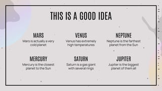 THIS IS A GOOD IDEA
Mercury is the closest
planet to the Sun
MERCURY
Saturn is a gas giant
with several rings
SATURN
Jupiter is the biggest
planet of them all
JUPITER
Mars is actually a very
cold planet
MARS
Venus has extremely
high temperatures
VENUS
Neptune is the farthest
planet from the Sun
NEPTUNE
 