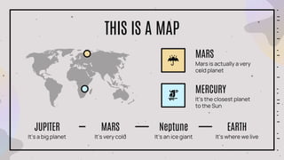 THIS IS A MAP
Mars is actually a very
cold planet
MARS
It’s the closest planet
to the Sun
MERCURY
It’s a big planet
JUPITER
It’s very cold
MARS
It’s an ice giant
Neptune
It’s where we live
EARTH
 