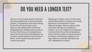 DO YOU NEED A LONGER TEXT?
Mercury is the closest planet to the Sun
and the smallest one in the entire Solar
System. This planet's name has nothing
to do with the liquid metal, since
Mercury was named after the Roman
messenger god. Despite being closer to
the Sun than Venus, its temperatures
aren't as terribly hot as that planet’s. Its
surface is quite similar to that of Earth’s
Moon, which means there are a lot of
craters and plains
Speaking of craters, many of them were
named after artists or authors who made
significant contributions to their
respective fields. Mercury takes a little
more than 58 days to complete its
rotation, so try to imagine how long days
must be there! Since the temperatures
are so extreme, albeit not as extreme as
on Venus, and the solar radiation is so
high, Mercury has been deemed to be
non-habitable for humans
 