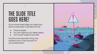 Do you know what helps you make your
point crystal clear? Lists like this one:
● They’re simple
● You can organize your ideas clearly
● You’ll never forget to buy milk!
And the most important thing: the
audience won’t miss the point of
your presentation
THE SLIDE TITLE
GOES HERE!
 