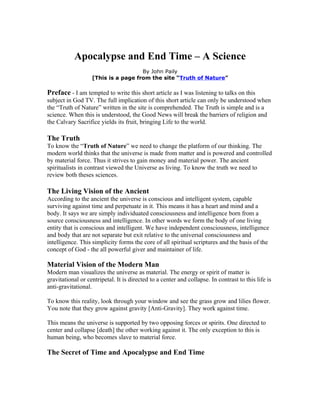 Apocalypse and End Time – A Science
                                     By John Paily
                   [This is a page from the site “Truth of Nature”

Preface - I am tempted to write this short article as I was listening to talks on this
subject in God TV. The full implication of this short article can only be understood when
the “Truth of Nature” written in the site is comprehended. The Truth is simple and is a
science. When this is understood, the Good News will break the barriers of religion and
the Calvary Sacrifice yields its fruit, bringing Life to the world.

The Truth
To know the “Truth of Nature” we need to change the platform of our thinking. The
modern world thinks that the universe is made from matter and is powered and controlled
by material force. Thus it strives to gain money and material power. The ancient
spiritualists in contrast viewed the Universe as living. To know the truth we need to
review both theses sciences.

The Living Vision of the Ancient
According to the ancient the universe is conscious and intelligent system, capable
surviving against time and perpetuate in it. This means it has a heart and mind and a
body. It says we are simply individuated consciousness and intelligence born from a
source consciousness and intelligence. In other words we form the body of one living
entity that is conscious and intelligent. We have independent consciousness, intelligence
and body that are not separate but exit relative to the universal consciousness and
intelligence. This simplicity forms the core of all spiritual scriptures and the basis of the
concept of God - the all powerful giver and maintainer of life.

Material Vision of the Modern Man
Modern man visualizes the universe as material. The energy or spirit of matter is
gravitational or centripetal. It is directed to a center and collapse. In contrast to this life is
anti-gravitational.

To know this reality, look through your window and see the grass grow and lilies flower.
You note that they grow against gravity [Anti-Gravity]. They work against time.

This means the universe is supported by two opposing forces or spirits. One directed to
center and collapse [death] the other working against it. The only exception to this is
human being, who becomes slave to material force.

The Secret of Time and Apocalypse and End Time
 