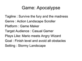 Game: Apocalypse Tagline : Survive the fury and the madness Genre : Action Landscape Scroller Platform : Game Maker Target Audience : Casual Gamer Plays Like: Mario meets Angry Wizard Goal : Finish level and avoid all obstacles Setting : Stormy Landscape  