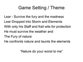 Game Setting / Theme Lear - Survive the fury and the madness Lear Dropped into Storm and Elements With only his Staff and frail wits for protection He must survive the weather and  The Fury of nature He confronts nature and taunts the elements “ Nature do your worst to me” 