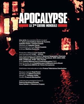 Une série documentaire (6x52 minutes)
De Jean-Louis Guillaud, Henri de Turenne,
Isabelle Clarke et Daniel Costelle
Réalisée par Isabelle Clarke
Commentaire écrit par Daniel Costelle
et dit par Mathieu Kassovitz

Producteur délégué Louis Vaudeville
Une coproduction CC&C – ECPAD
Avec la participation de France 2, National Geographic Channels
International, NDR Norddeutscher Rundfunk, WDR, MDR, SWR,
NHK, TV5Monde, RTBF, TSR, Planète
Et du Centre National de la Cinématographie (CNC)
Avec le soutien de la Fondation pour la Mémoire de la Shoah
et du Programme MEDIA de l’Union Européenne

Distribution internationale et vidéo France Télévisions Distribution

Musique originale Kenji Kawai
Montage son Gilbert Courtois
Mixage 5.1 Philippe Vaidie
Couleur François Montpellier

Unité des documentaires France 2
Patricia Boutinard Rouelle
Dana Hastier et Clémence Coppey
 