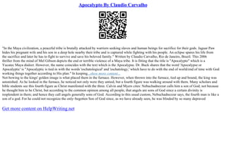 Apocalypto By Claudio Carvalho
"In the Maya civilization, a peaceful tribe is brutally attacked by warriors seeking slaves and human beings for sacrifice for their gods. Jaguar Paw
hides his pregnant wife and his son in a deep hole nearby their tribe and is captured while fighting with his people. An eclipse spares his life from
the sacrifice and later he has to fight to survive and save his beloved family." Written by Claudio Carvalho, Rio de Janeiro, Brazil. This 2006
thriller from the mind of Mel Gibson depicts the end or terrible violence of a Maya tribe. It is fitting that the title is "Apocalypto" which is a
Yucatec Maya dialect. However, the name coincides with the text which is the Apocalypse. Dr. Buck shares that the word 'Apocalypse or
Apocalyptic' is "Apocalyptic is tied in with the words 'eschatological' and 'eschatology,' which have to do with the end of world/end of time with God
working things together according to His plan." In keeping...show more content...
Not bowing to the kings' golden image is what placed them in the furnace. However, when thrown into the furnace, tied up and bound, the king was
astonished. As he looked in the furnace, he noticed not only were they untied, but a fourth figure was walking around with them. Many scholars and
bible students see this fourth figure as Christ manifested with the three. Calvin and Myers cites: Nebuchadnezzar calls him a son of God; not because
he thought him to be Christ, but according to the common opinion among all people, that angels are sons of God since a certain divinity is
resplendent in them; and hence they call angels generally sons of God. According to this usual custom, Nebuchadnezzar says, the fourth man is like a
son of a god. For he could not recognize the only–begotten Son of God since, as we have already seen, he was blinded by so many depraved
Get more content on HelpWriting.net
 