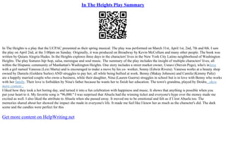 In The Heights Play Summary
In The Heights is a play that the UCPAC presented as their spring musical. The play was performed on March 31st, April 1st, 2nd, 7th and 8th. I saw
the play on April 2nd, at the 3:00pm on Sunday. Originally, it was produced on Broadway by Kevin McCollum and many other people. The book was
written by Quiara Alegria Hudes. In the Heights explores three days in the characters' lives in the New York City Latino neighborhood of Washington
Heights. The play features hip–hop, salsa, merengue and soul music. The summary of the play includes the insight of multiple characters' lives, all
within the Hispanic community of Manhattan's Washington Heights. One story includes a street market owner, Usnavi (Steven Pego), who's inlove
with a girl named Vanessa (Lexi Marta) and is encouraged to make a move by his co– worker, Sonny (Edwin Rivera). Vanessa works at a beauty shop
owned by Daniela (Goldera Surles) AND struggles to pay her, all while being bullied at work. Benny (Makay Johnson) and Camila (Kimmy Paltz)
are a happily married couple who owns a business, while their daughter, Nina (Lauren Guerra) struggles in school but is in love with Benny who works
with her family. Their love is forbidden by Nina's father because he wants her to finish her education. The town's grandma, played by Deidre...show
more content...
I liked how they took a hot boring day, and turned it into a fun celebration with happiness and music. It shows that anything is possible when you
put your heart to it. My favorite song is "96,000." I was surprised that Abuela had the winning ticket and everyone's hype over the money made me
excited as well. I also liked the attribute to Abuela when she passed away. It moved me to be emotional and felt as if I lost Abuela too. The
memories shared about her showed the impact she made in everyone's life. It made me feel like I knew her as much as the character's did. The dark
scene and the candles were perfect for this
Get more content on HelpWriting.net
 