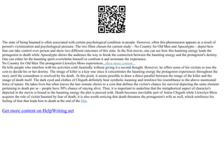 The state of being haunted is often associated with certain psychological condition in people. However, often this phenomenon appears as a result of
person's victimization and psychological pressure. The two films chosen for current study – No Country for Old Men and Apocalypto – depict how
fear can take control over person and show two different outcomes of this state. In the first movie, one can see how this haunting energy leads the
protagonist to death while Apocalypto shows the audience the way to break the connection between the haunting energy and the protagonist's destiny.
One can either let the haunting spirit overwhelm himself or confront it and terminate the experience.
No Country for Old Men The protagonist Llewelyn Moss experiences...show more content...
He kills people who interfere with his activities cold–heartedly without giving it a second thought. However, he offers some of his victims to toss the
coin to decide his or her destiny. The image of killer is a key–one since it concentrates the haunting energy the protagonist experiences throughout the
story until the conundrum is resolved by his death. At this point, it seems possible to draw a direct parallel between the image of the killer and the
image of death itself. The dark eyed and clothes of Chigurh definitely bear symbolic meaning and reinforce his resemblance to the above–mentioned
force of nature. He takes lives but often leaves the last–minute choice to a coin that defines the victim's chance for survival depicting the same element
pertaining to death per se – people have 50% chance of staying alive. Thus, it is important to underline that the metaphorical aspect of character's
depicted in the movie is bound to the haunting energy the plot is pierced with. Death becomes inevitable part of Anton Chigurh while Llewelyn Moss
acquires the role of victim haunted by fear of death; it is also worth noticing that death threatens the protagonist's wife as well, which reinforces his
feeling of fear that leads him to death at the end of the film.
Get more content on HelpWriting.net
 