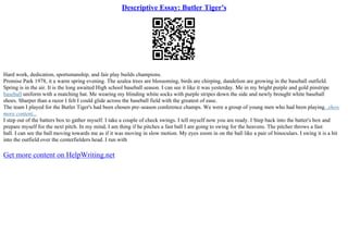 Descriptive Essay: Butler Tiger's
Hard work, dedication, sportsmanship, and fair play builds champions.
Promise Park 1978, it a warm spring evening. The azalea trees are blossoming, birds are chirping, dandelion are growing in the baseball outfield.
Spring is in the air. It is the long awaited High school baseball season. I can see it like it was yesterday. Me in my bright purple and gold pinstripe
baseball uniform with a matching hat. Me wearing my blinding white socks with purple stripes down the side and newly brought white baseball
shoes. Sharper than a razor I felt I could glide across the baseball field with the greatest of ease.
The team I played for the Butler Tiger's had been chosen pre–season conference champs. We were a group of young men who had been playing...show
more content...
I step out of the batters box to gather myself. I take a couple of check swings. I tell myself now you are ready. I Step back into the batter's box and
prepare myself for the next pitch. In my mind, I am thing if he pitches a fast ball I am going to swing for the heavens. The pitcher throws a fast
ball. I can see the ball moving towards me as if it was moving in slow motion. My eyes zoom in on the ball like a pair of binoculars. I swing it is a hit
into the outfield over the centerfielders head. I run with
Get more content on HelpWriting.net
 