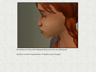 Oh and this sim, Trista will be lifting the final restriction, Law Enforcement.

And there we have it! 6 generations, 15 chapters in just 16 pages!
 