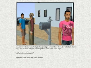 And , ahem, welcome back finally to the apocalypse house! Phew, it's so glad to be back after so
long – plus no more college!!! Time to get back to the job in hand, boys.

"...What job was that again?"

*headdesk* Now get to that paper, pronto!
 