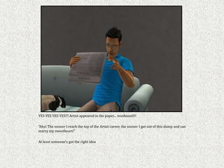 YES YES YES YES!!! Artist appeared in the paper... woohoooO!!

"Aha! The sooner I reach the top of the Artist career, the sooner I get out of this dump and can
marry my sweetheart!"

At least someone's got the right idea
 