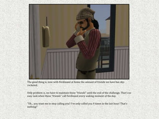 The good thing is, now with Ferdinand at home the amount of friends we have has sky-
rocketed.

Only problem is, we have to maintain these "friends" until the end of the challenge. That’s no
easy task when these “friends” call Ferdinand every waking moment of the day.

"Uh... you want me to stop calling you? I've only called you 4 times in the last hour! That's
nothing!"
 